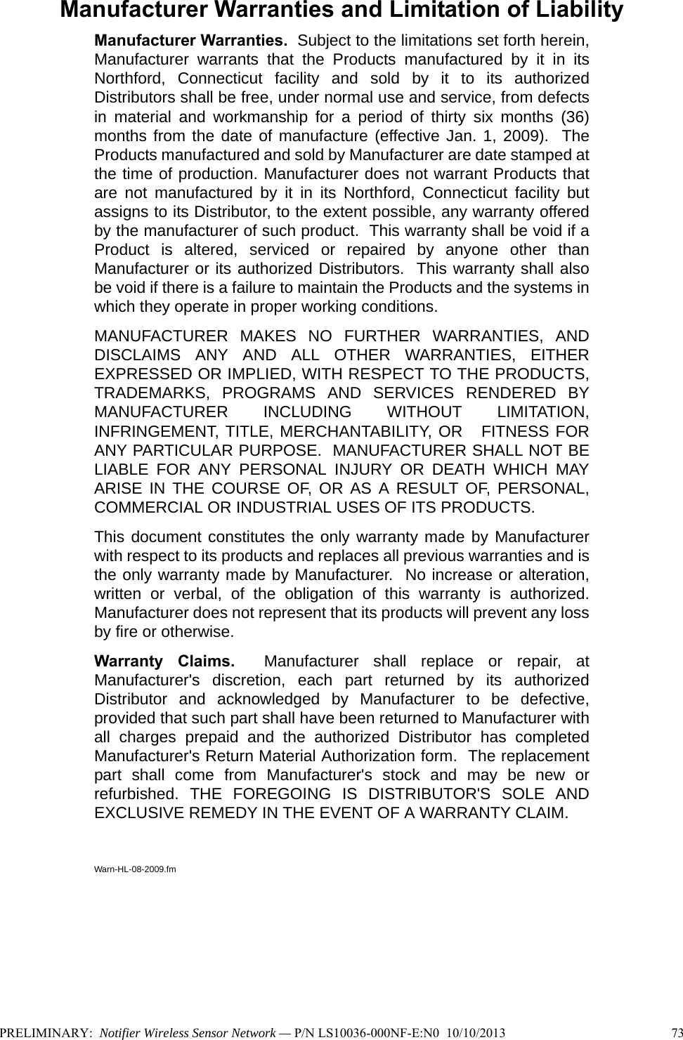Manufacturer Warranties and Limitation of LiabilityManufacturer Warranties.  Subject to the limitations set forth herein,Manufacturer warrants that the Products manufactured by it in itsNorthford, Connecticut facility and sold by it to its authorizedDistributors shall be free, under normal use and service, from defectsin material and workmanship for a period of thirty six months (36)months from the date of manufacture (effective Jan. 1, 2009).  TheProducts manufactured and sold by Manufacturer are date stamped atthe time of production. Manufacturer does not warrant Products thatare not manufactured by it in its Northford, Connecticut facility butassigns to its Distributor, to the extent possible, any warranty offeredby the manufacturer of such product.  This warranty shall be void if aProduct is altered, serviced or repaired by anyone other thanManufacturer or its authorized Distributors.  This warranty shall alsobe void if there is a failure to maintain the Products and the systems inwhich they operate in proper working conditions.MANUFACTURER MAKES NO FURTHER WARRANTIES, ANDDISCLAIMS ANY AND ALL OTHER WARRANTIES, EITHEREXPRESSED OR IMPLIED, WITH RESPECT TO THE PRODUCTS,TRADEMARKS, PROGRAMS AND SERVICES RENDERED BYMANUFACTURER INCLUDING WITHOUT LIMITATION,INFRINGEMENT, TITLE, MERCHANTABILITY, OR   FITNESS FORANY PARTICULAR PURPOSE.  MANUFACTURER SHALL NOT BELIABLE FOR ANY PERSONAL INJURY OR DEATH WHICH MAYARISE IN THE COURSE OF, OR AS A RESULT OF, PERSONAL,COMMERCIAL OR INDUSTRIAL USES OF ITS PRODUCTS.This document constitutes the only warranty made by Manufacturerwith respect to its products and replaces all previous warranties and isthe only warranty made by Manufacturer.  No increase or alteration,written or verbal, of the obligation of this warranty is authorized.Manufacturer does not represent that its products will prevent any lossby fire or otherwise.Warranty Claims.  Manufacturer shall replace or repair, atManufacturer&apos;s discretion, each part returned by its authorizedDistributor and acknowledged by Manufacturer to be defective,provided that such part shall have been returned to Manufacturer withall charges prepaid and the authorized Distributor has completedManufacturer&apos;s Return Material Authorization form.  The replacementpart shall come from Manufacturer&apos;s stock and may be new orrefurbished. THE FOREGOING IS DISTRIBUTOR&apos;S SOLE ANDEXCLUSIVE REMEDY IN THE EVENT OF A WARRANTY CLAIM.  Warn-HL-08-2009.fmPRELIMINARY:  Notifier Wireless Sensor Network — P/N LS10036-000NF-E:N0  10/10/2013 73