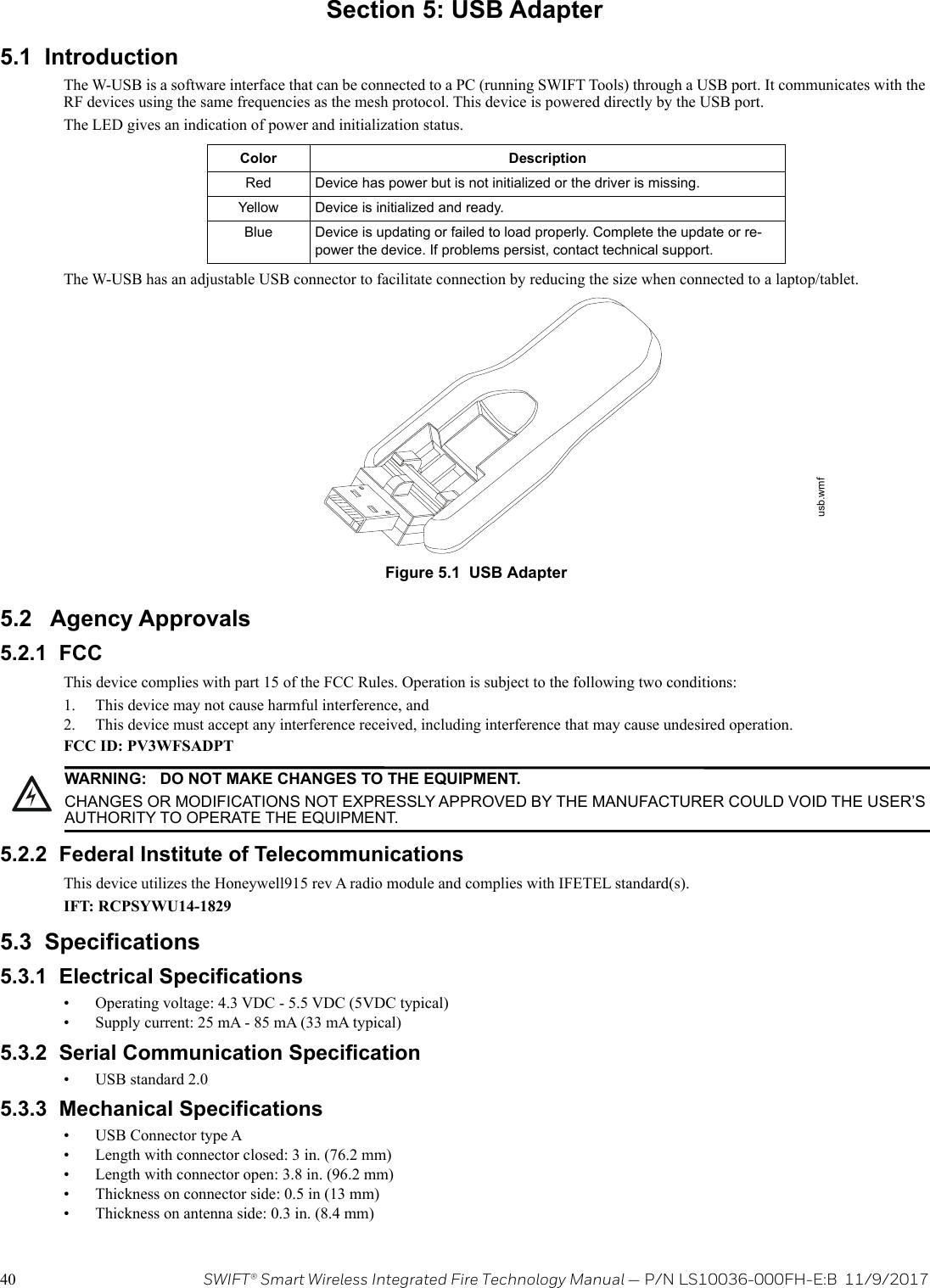 40 SWIFT® Smart Wireless Integrated Fire Technology Manual — P/N LS10036-000FH-E:B  11/9/2017Section 5: USB Adapter5.1  IntroductionThe W-USB is a software interface that can be connected to a PC (running SWIFT Tools) through a USB port. It communicates with the RF devices using the same frequencies as the mesh protocol. This device is powered directly by the USB port.The LED gives an indication of power and initialization status.The W-USB has an adjustable USB connector to facilitate connection by reducing the size when connected to a laptop/tablet. 5.2   Agency Approvals5.2.1  FCCThis device complies with part 15 of the FCC Rules. Operation is subject to the following two conditions: 1. This device may not cause harmful interference, and 2. This device must accept any interference received, including interference that may cause undesired operation.FCC ID: PV3WFSADPT5.2.2  Federal Institute of TelecommunicationsThis device utilizes the Honeywell915 rev A radio module and complies with IFETEL standard(s).IFT: RCPSYWU14-18295.3  Specifications5.3.1  Electrical Specifications• Operating voltage: 4.3 VDC - 5.5 VDC (5VDC typical)• Supply current: 25 mA - 85 mA (33 mA typical)5.3.2  Serial Communication Specification• USB standard 2.0 5.3.3  Mechanical Specifications• USB Connector type A• Length with connector closed: 3 in. (76.2 mm)• Length with connector open: 3.8 in. (96.2 mm)• Thickness on connector side: 0.5 in (13 mm)• Thickness on antenna side: 0.3 in. (8.4 mm)Color DescriptionRed Device has power but is not initialized or the driver is missing.Yellow Device is initialized and ready.Blue Device is updating or failed to load properly. Complete the update or re-power the device. If problems persist, contact technical support.Figure 5.1  USB Adapterusb.wmf!WARNING: DO NOT MAKE CHANGES TO THE EQUIPMENT.CHANGES OR MODIFICATIONS NOT EXPRESSLY APPROVED BY THE MANUFACTURER COULD VOID THE USER’S AUTHORITY TO OPERATE THE EQUIPMENT.