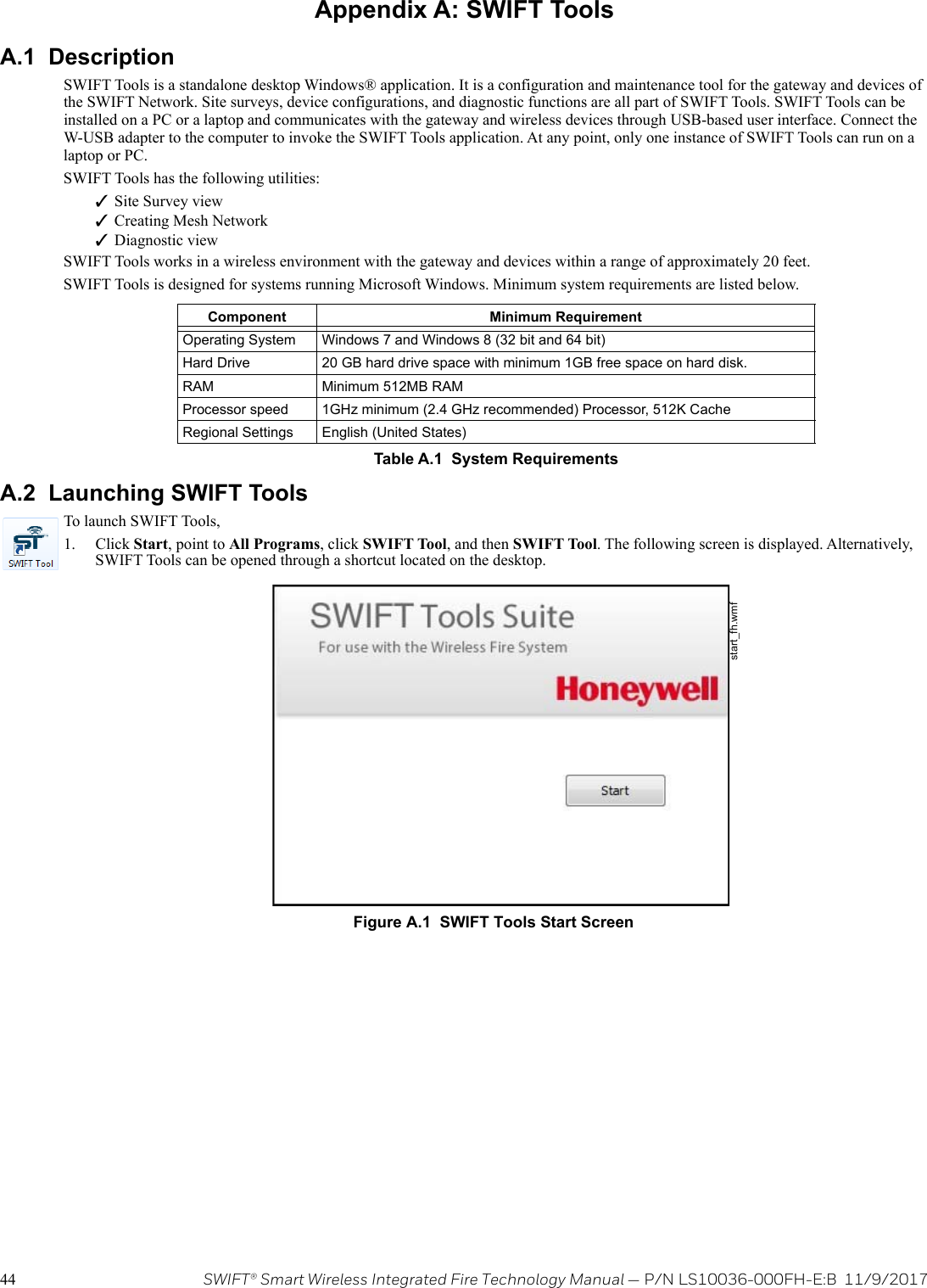 44 SWIFT® Smart Wireless Integrated Fire Technology Manual — P/N LS10036-000FH-E:B  11/9/2017Appendix A: SWIFT ToolsA.1  DescriptionSWIFT Tools is a standalone desktop Windows® application. It is a configuration and maintenance tool for the gateway and devices of the SWIFT Network. Site surveys, device configurations, and diagnostic functions are all part of SWIFT Tools. SWIFT Tools can be installed on a PC or a laptop and communicates with the gateway and wireless devices through USB-based user interface. Connect the W-USB adapter to the computer to invoke the SWIFT Tools application. At any point, only one instance of SWIFT Tools can run on a laptop or PC.SWIFT Tools has the following utilities:Site Survey viewCreating Mesh NetworkDiagnostic viewSWIFT Tools works in a wireless environment with the gateway and devices within a range of approximately 20 feet.SWIFT Tools is designed for systems running Microsoft Windows. Minimum system requirements are listed below. A.2  Launching SWIFT ToolsTo launch SWIFT Tools,1. Click Start, point to All Programs, click SWIFT Tool, and then SWIFT Tool. The following screen is displayed. Alternatively, SWIFT Tools can be opened through a shortcut located on the desktop.                                  Component Minimum RequirementOperating System Windows 7 and Windows 8 (32 bit and 64 bit)Hard Drive 20 GB hard drive space with minimum 1GB free space on hard disk.RAM Minimum 512MB RAMProcessor speed 1GHz minimum (2.4 GHz recommended) Processor, 512K CacheRegional Settings English (United States)Table A.1  System Requirementsstart_fh.wmfFigure A.1  SWIFT Tools Start Screen