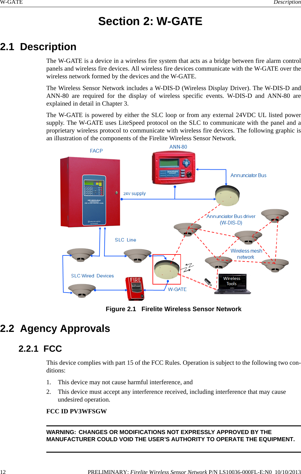 12 PRELIMINARY: Firelite Wireless Sensor Network P/N LS10036-000FL-E:N0  10/10/2013W-GATE DescriptionSection 2: W-GATE2.1  DescriptionThe W-GATE is a device in a wireless fire system that acts as a bridge between fire alarm controlpanels and wireless fire devices. All wireless fire devices communicate with the W-GATE over thewireless network formed by the devices and the W-GATE. The Wireless Sensor Network includes a W-DIS-D (Wireless Display Driver). The W-DIS-D andANN-80 are required for the display of wireless specific events. W-DIS-D and ANN-80 areexplained in detail in Chapter 3.The W-GATE is powered by either the SLC loop or from any external 24VDC UL listed powersupply. The W-GATE uses LiteSpeed protocol on the SLC to communicate with the panel and aproprietary wireless protocol to communicate with wireless fire devices. The following graphic isan illustration of the components of the Firelite Wireless Sensor Network.Figure 2.1   Firelite Wireless Sensor Network 2.2  Agency Approvals2.2.1  FCCThis device complies with part 15 of the FCC Rules. Operation is subject to the following two con-ditions: 1. This device may not cause harmful interference, and 2. This device must accept any interference received, including interference that may cause undesired operation.FCC ID PV3WFSGWWARNING: CHANGES OR MODIFICATIONS NOT EXPRESSLY APPROVED BY THE MANUFACTURER COULD VOID THE USER’S AUTHORITY TO OPERATE THE EQUIPMENT.