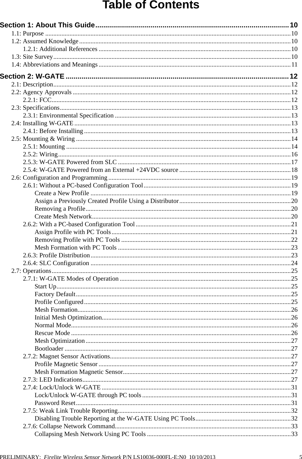 PRELIMINARY:  Firelite Wireless Sensor Network P/N LS10036-000FL-E:N0  10/10/2013   5Table of ContentsSection 1: About This Guide..................................................................................................101.1: Purpose ........................................................................................................................................................101.2: Assumed Knowledge...................................................................................................................................101.2.1: Additional References .......................................................................................................................101.3: Site Survey...................................................................................................................................................101.4: Abbreviations and Meanings.......................................................................................................................11Section 2: W-GATE .................................................................................................................122.1: Description...................................................................................................................................................122.2: Agency Approvals .......................................................................................................................................122.2.1: FCC....................................................................................................................................................122.3: Specifications...............................................................................................................................................132.3.1: Environmental Specification .............................................................................................................132.4: Installing W-GATE ......................................................................................................................................132.4.1: Before Installing ................................................................................................................................132.5: Mounting &amp; Wiring .....................................................................................................................................142.5.1: Mounting ...........................................................................................................................................142.5.2: Wiring................................................................................................................................................162.5.3: W-GATE Powered from SLC ...........................................................................................................172.5.4: W-GATE Powered from an External +24VDC source .....................................................................182.6: Configuration and Programming.................................................................................................................192.6.1: Without a PC-based Configuration Tool...........................................................................................19Create a New Profile ............................................................................................................................19Assign a Previously Created Profile Using a Distributor.....................................................................20Removing a Profile...............................................................................................................................20Create Mesh Network...........................................................................................................................202.6.2: With a PC-based Configuration Tool................................................................................................21Assign Profile with PC Tools...............................................................................................................21Removing Profile with PC Tools .........................................................................................................22Mesh Formation with PC Tools ...........................................................................................................232.6.3: Profile Distribution............................................................................................................................232.6.4: SLC Configuration ............................................................................................................................242.7: Operations....................................................................................................................................................252.7.1: W-GATE Modes of Operation ..........................................................................................................25Start Up.................................................................................................................................................25Factory Default.....................................................................................................................................25Profile Configured................................................................................................................................25Mesh Formation....................................................................................................................................26Initial Mesh Optimization.....................................................................................................................26Normal Mode........................................................................................................................................26Rescue Mode ........................................................................................................................................26Mesh Optimization...............................................................................................................................27Bootloader ............................................................................................................................................272.7.2: Magnet Sensor Activations................................................................................................................27Profile Magnetic Sensor .......................................................................................................................27Mesh Formation Magnetic Sensor........................................................................................................272.7.3: LED Indications.................................................................................................................................272.7.4: Lock/Unlock W-GATE .....................................................................................................................31Lock/Unlock W-GATE through PC tools............................................................................................31Password Reset.....................................................................................................................................312.7.5: Weak Link Trouble Reporting...........................................................................................................32Disabling Trouble Reporting at the W-GATE Using PC Tools...........................................................322.7.6: Collapse Network Command.............................................................................................................33Collapsing Mesh Network Using PC Tools .........................................................................................33