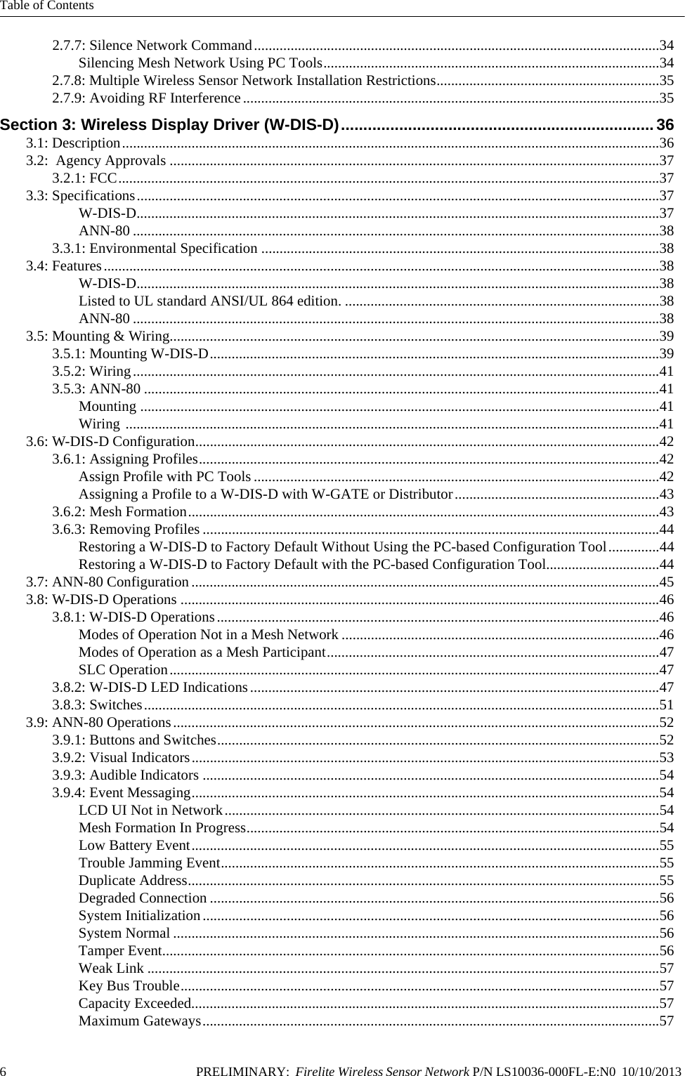 Table of Contents6 PRELIMINARY:  Firelite Wireless Sensor Network P/N LS10036-000FL-E:N0  10/10/2013 2.7.7: Silence Network Command...............................................................................................................34Silencing Mesh Network Using PC Tools............................................................................................342.7.8: Multiple Wireless Sensor Network Installation Restrictions.............................................................352.7.9: Avoiding RF Interference..................................................................................................................35Section 3: Wireless Display Driver (W-DIS-D)......................................................................363.1: Description...................................................................................................................................................363.2:  Agency Approvals ......................................................................................................................................373.2.1: FCC....................................................................................................................................................373.3: Specifications...............................................................................................................................................37W-DIS-D...............................................................................................................................................37ANN-80 ................................................................................................................................................383.3.1: Environmental Specification .............................................................................................................383.4: Features........................................................................................................................................................38W-DIS-D...............................................................................................................................................38Listed to UL standard ANSI/UL 864 edition. ......................................................................................38ANN-80 ................................................................................................................................................383.5: Mounting &amp; Wiring......................................................................................................................................393.5.1: Mounting W-DIS-D...........................................................................................................................393.5.2: Wiring................................................................................................................................................413.5.3: ANN-80 .............................................................................................................................................41Mounting ..............................................................................................................................................41Wiring ..................................................................................................................................................413.6: W-DIS-D Configuration...............................................................................................................................423.6.1: Assigning Profiles..............................................................................................................................42Assign Profile with PC Tools ...............................................................................................................42Assigning a Profile to a W-DIS-D with W-GATE or Distributor........................................................433.6.2: Mesh Formation.................................................................................................................................433.6.3: Removing Profiles .............................................................................................................................44Restoring a W-DIS-D to Factory Default Without Using the PC-based Configuration Tool..............44Restoring a W-DIS-D to Factory Default with the PC-based Configuration Tool...............................443.7: ANN-80 Configuration................................................................................................................................453.8: W-DIS-D Operations ...................................................................................................................................463.8.1: W-DIS-D Operations.........................................................................................................................46Modes of Operation Not in a Mesh Network .......................................................................................46Modes of Operation as a Mesh Participant...........................................................................................47SLC Operation......................................................................................................................................473.8.2: W-DIS-D LED Indications................................................................................................................473.8.3: Switches.............................................................................................................................................513.9: ANN-80 Operations.....................................................................................................................................523.9.1: Buttons and Switches.........................................................................................................................523.9.2: Visual Indicators................................................................................................................................533.9.3: Audible Indicators .............................................................................................................................543.9.4: Event Messaging................................................................................................................................54LCD UI Not in Network.......................................................................................................................54Mesh Formation In Progress.................................................................................................................54Low Battery Event................................................................................................................................55Trouble Jamming Event........................................................................................................................55Duplicate Address.................................................................................................................................55Degraded Connection ...........................................................................................................................56System Initialization.............................................................................................................................56System Normal .....................................................................................................................................56Tamper Event........................................................................................................................................56Weak Link ............................................................................................................................................57Key Bus Trouble...................................................................................................................................57Capacity Exceeded................................................................................................................................57Maximum Gateways.............................................................................................................................57