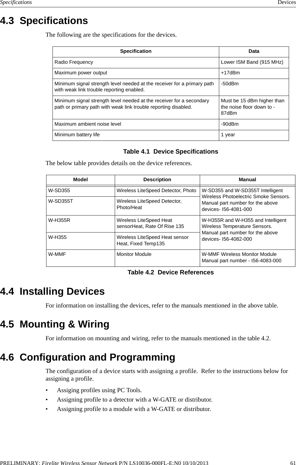 PRELIMINARY: Firelite Wireless Sensor Network P/N LS10036-000FL-E:N0 10/10/2013   61Specifications Devices4.3  SpecificationsThe following are the specifications for the devices.Table 4.1  Device SpecificationsThe below table provides details on the device references.4.4  Installing DevicesFor information on installing the devices, refer to the manuals mentioned in the above table.4.5  Mounting &amp; WiringFor information on mounting and wiring, refer to the manuals mentioned in the table 4.2.4.6  Configuration and ProgrammingThe configuration of a device starts with assigning a profile.  Refer to the instructions below for assigning a profile. • Assiging profiles using PC Tools.• Assigning profile to a detector with a W-GATE or distributor.• Assigning profile to a module with a W-GATE or distributor.Specification DataRadio Frequency Lower ISM Band (915 MHz)Maximum power output +17dBmMinimum signal strength level needed at the receiver for a primary path with weak link trouble reporting enabled.-50dBmMinimum signal strength level needed at the receiver for a secondary path or primary path with weak link trouble reporting disabled.Must be 15 dBm higher than the noise floor down to -87dBmMaximum ambient noise level -90dBmMinimum battery life 1 yearModel Description ManualW-SD355 Wireless LiteSpeed Detector, Photo W-SD355 and W-SD355T Intelligent Wireless Photoelectric Smoke Sensors.Manual part number for the above devices- I56-4081-000W-SD355T Wireless LiteSpeed Detector, Photo/HeatW-H355R Wireless LiteSpeed Heat sensorHeat, Rate Of Rise 135 W-H355R and W-H355 and Intelligent Wireless Temperature Sensors.Manual part number for the above devices- I56-4082-000 W-H355 Wireless LiteSpeed Heat sensor Heat, Fixed Temp135W-MMF Monitor Module W-MMF Wireless Monitor ModuleManual part number - I56-4083-000Table 4.2  Device References