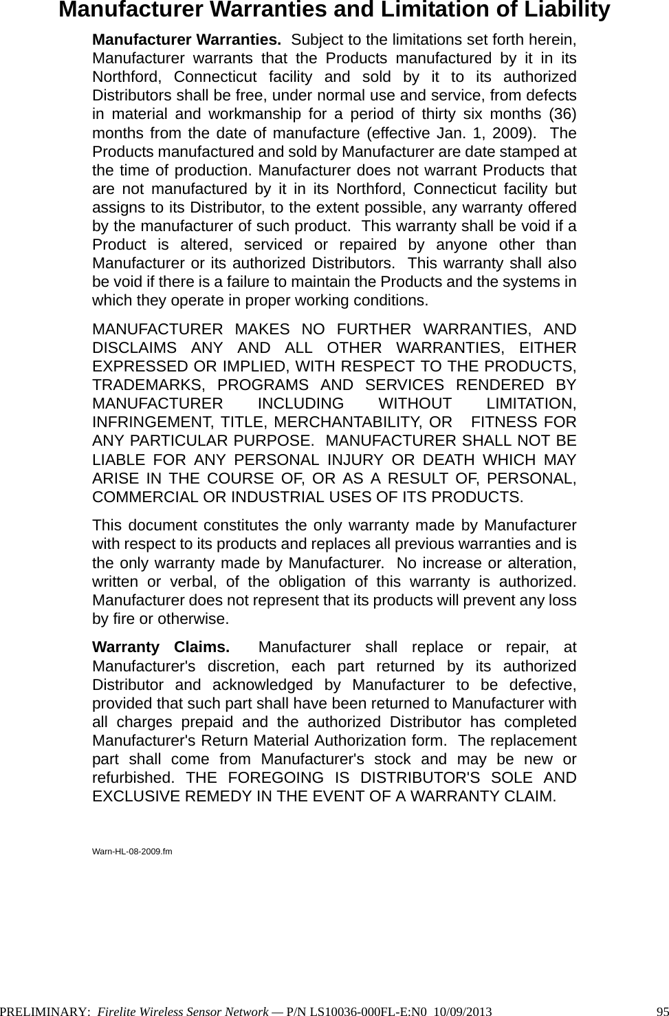 Manufacturer Warranties and Limitation of LiabilityManufacturer Warranties.  Subject to the limitations set forth herein,Manufacturer warrants that the Products manufactured by it in itsNorthford, Connecticut facility and sold by it to its authorizedDistributors shall be free, under normal use and service, from defectsin material and workmanship for a period of thirty six months (36)months from the date of manufacture (effective Jan. 1, 2009).  TheProducts manufactured and sold by Manufacturer are date stamped atthe time of production. Manufacturer does not warrant Products thatare not manufactured by it in its Northford, Connecticut facility butassigns to its Distributor, to the extent possible, any warranty offeredby the manufacturer of such product.  This warranty shall be void if aProduct is altered, serviced or repaired by anyone other thanManufacturer or its authorized Distributors.  This warranty shall alsobe void if there is a failure to maintain the Products and the systems inwhich they operate in proper working conditions.MANUFACTURER MAKES NO FURTHER WARRANTIES, ANDDISCLAIMS ANY AND ALL OTHER WARRANTIES, EITHEREXPRESSED OR IMPLIED, WITH RESPECT TO THE PRODUCTS,TRADEMARKS, PROGRAMS AND SERVICES RENDERED BYMANUFACTURER INCLUDING WITHOUT LIMITATION,INFRINGEMENT, TITLE, MERCHANTABILITY, OR   FITNESS FORANY PARTICULAR PURPOSE.  MANUFACTURER SHALL NOT BELIABLE FOR ANY PERSONAL INJURY OR DEATH WHICH MAYARISE IN THE COURSE OF, OR AS A RESULT OF, PERSONAL,COMMERCIAL OR INDUSTRIAL USES OF ITS PRODUCTS.This document constitutes the only warranty made by Manufacturerwith respect to its products and replaces all previous warranties and isthe only warranty made by Manufacturer.  No increase or alteration,written or verbal, of the obligation of this warranty is authorized.Manufacturer does not represent that its products will prevent any lossby fire or otherwise.Warranty Claims.  Manufacturer shall replace or repair, atManufacturer&apos;s discretion, each part returned by its authorizedDistributor and acknowledged by Manufacturer to be defective,provided that such part shall have been returned to Manufacturer withall charges prepaid and the authorized Distributor has completedManufacturer&apos;s Return Material Authorization form.  The replacementpart shall come from Manufacturer&apos;s stock and may be new orrefurbished. THE FOREGOING IS DISTRIBUTOR&apos;S SOLE ANDEXCLUSIVE REMEDY IN THE EVENT OF A WARRANTY CLAIM.  Warn-HL-08-2009.fmPRELIMINARY:  Firelite Wireless Sensor Network — P/N LS10036-000FL-E:N0  10/09/2013 95