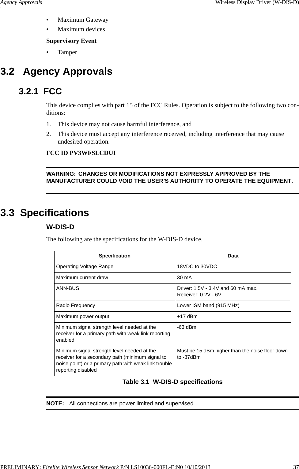 PRELIMINARY: Firelite Wireless Sensor Network P/N LS10036-000FL-E:N0 10/10/2013   37Agency Approvals Wireless Display Driver (W-DIS-D)• Maximum Gateway• Maximum devicesSupervisory Event• Tamper3.2   Agency Approvals3.2.1  FCCThis device complies with part 15 of the FCC Rules. Operation is subject to the following two con-ditions: 1. This device may not cause harmful interference, and 2. This device must accept any interference received, including interference that may cause undesired operation.FCC ID PV3WFSLCDUIWARNING: CHANGES OR MODIFICATIONS NOT EXPRESSLY APPROVED BY THE MANUFACTURER COULD VOID THE USER’S AUTHORITY TO OPERATE THE EQUIPMENT.3.3  SpecificationsW-DIS-DThe following are the specifications for the W-DIS-D device.NOTE: All connections are power limited and supervised.Specification DataOperating Voltage Range 18VDC to 30VDCMaximum current draw 30 mAANN-BUS Driver: 1.5V - 3.4V and 60 mA max.Receiver: 0.2V - 6VRadio Frequency Lower ISM band (915 MHz)Maximum power output +17 dBmMinimum signal strength level needed at the receiver for a primary path with weak link reporting enabled-63 dBmMinimum signal strength level needed at the receiver for a secondary path (minimum signal to noise point) or a primary path with weak link trouble reporting disabledMust be 15 dBm higher than the noise floor down to -87dBmTable 3.1  W-DIS-D specifications
