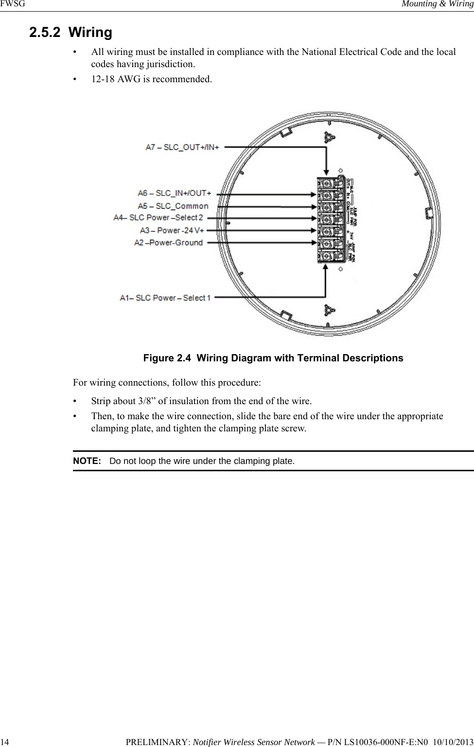 14 PRELIMINARY: Notifier Wireless Sensor Network — P/N LS10036-000NF-E:N0  10/10/2013FWSG Mounting &amp; Wiring2.5.2  Wiring• All wiring must be installed in compliance with the National Electrical Code and the local codes having jurisdiction.• 12-18 AWG is recommended. Figure 2.4  Wiring Diagram with Terminal DescriptionsFor wiring connections, follow this procedure:• Strip about 3/8” of insulation from the end of the wire. • Then, to make the wire connection, slide the bare end of the wire under the appropriate clamping plate, and tighten the clamping plate screw. NOTE: Do not loop the wire under the clamping plate.