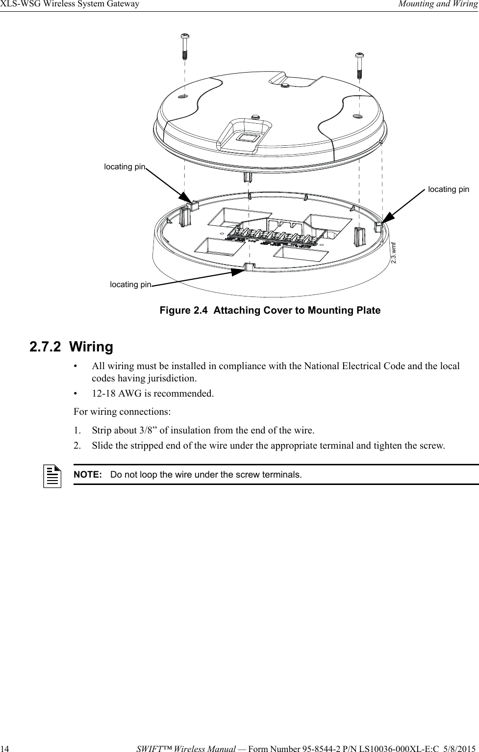 14 SWIFT™ Wireless Manual — Form Number 95-8544-2 P/N LS10036-000XL-E:C  5/8/2015 XLS-WSG Wireless System Gateway Mounting and Wiring2.7.2  Wiring• All wiring must be installed in compliance with the National Electrical Code and the local codes having jurisdiction.• 12-18 AWG is recommended.For wiring connections:1. Strip about 3/8” of insulation from the end of the wire.2. Slide the stripped end of the wire under the appropriate terminal and tighten the screw. Figure 2.4  Attaching Cover to Mounting Plate2.3.wmflocating pinlocating pinlocating pinNOTE: Do not loop the wire under the screw terminals.