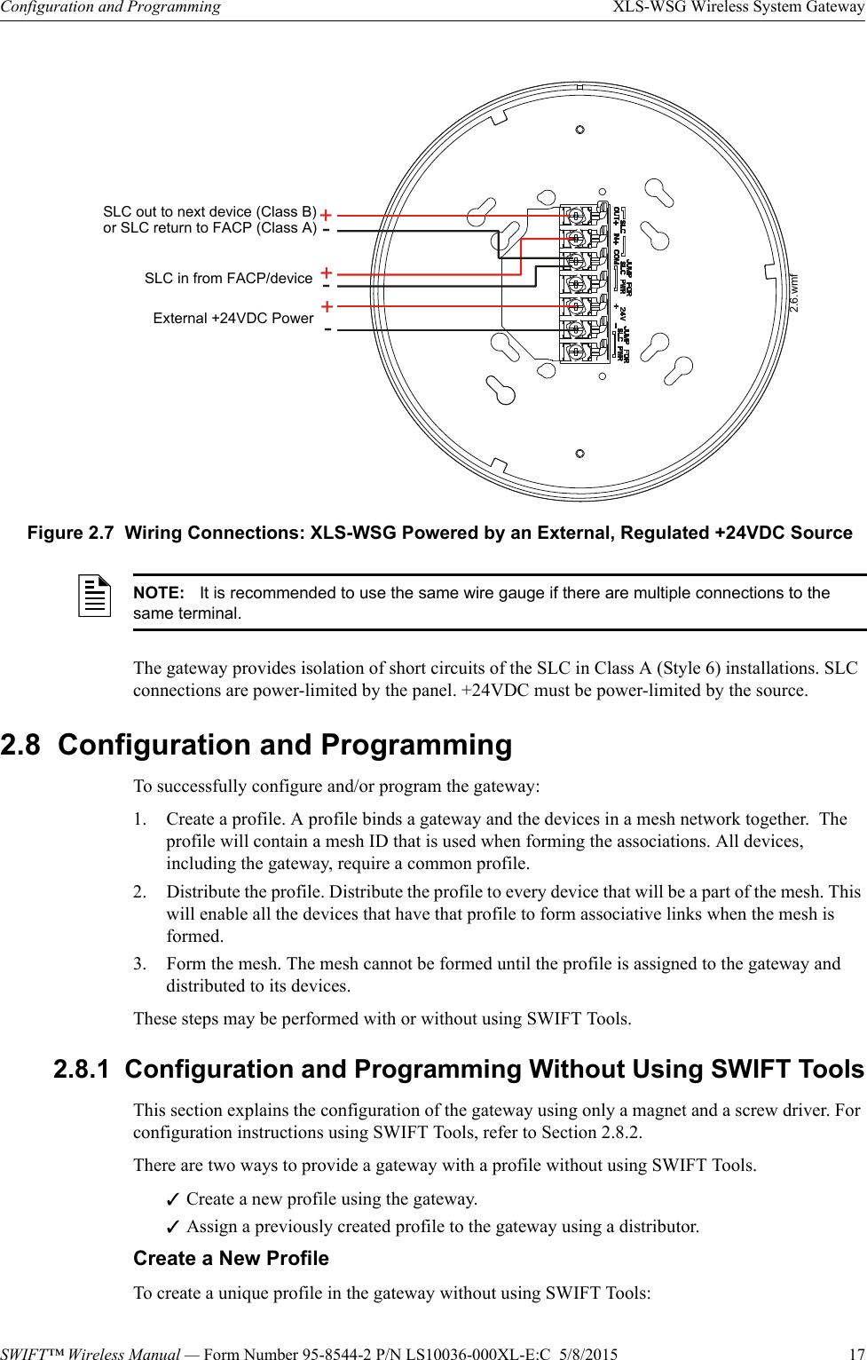 SWIFT™ Wireless Manual — Form Number 95-8544-2 P/N LS10036-000XL-E:C  5/8/2015  17Configuration and Programming XLS-WSG Wireless System GatewayThe gateway provides isolation of short circuits of the SLC in Class A (Style 6) installations. SLC connections are power-limited by the panel. +24VDC must be power-limited by the source.2.8  Configuration and ProgrammingTo successfully configure and/or program the gateway:1. Create a profile. A profile binds a gateway and the devices in a mesh network together.  The profile will contain a mesh ID that is used when forming the associations. All devices, including the gateway, require a common profile.2. Distribute the profile. Distribute the profile to every device that will be a part of the mesh. This will enable all the devices that have that profile to form associative links when the mesh is formed.3. Form the mesh. The mesh cannot be formed until the profile is assigned to the gateway and distributed to its devices. These steps may be performed with or without using SWIFT Tools.2.8.1  Configuration and Programming Without Using SWIFT ToolsThis section explains the configuration of the gateway using only a magnet and a screw driver. For configuration instructions using SWIFT Tools, refer to Section 2.8.2. There are two ways to provide a gateway with a profile without using SWIFT Tools.Create a new profile using the gateway.Assign a previously created profile to the gateway using a distributor.Create a New ProfileTo create a unique profile in the gateway without using SWIFT Tools: ++--+-Figure 2.7  Wiring Connections: XLS-WSG Powered by an External, Regulated +24VDC SourceSLC in from FACP/deviceExternal +24VDC PowerSLC out to next device (Class B)or SLC return to FACP (Class A)2.6.wmfNOTE: It is recommended to use the same wire gauge if there are multiple connections to the same terminal.