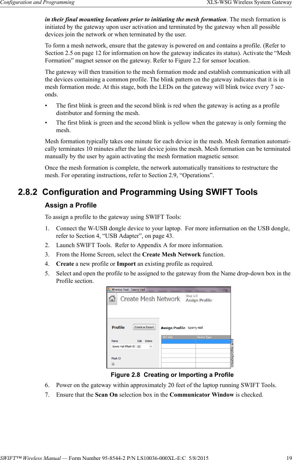 SWIFT™ Wireless Manual — Form Number 95-8544-2 P/N LS10036-000XL-E:C  5/8/2015  19Configuration and Programming XLS-WSG Wireless System Gatewayin their final mounting locations prior to initiating the mesh formation. The mesh formation is initiated by the gateway upon user activation and terminated by the gateway when all possible devices join the network or when terminated by the user.To form a mesh network, ensure that the gateway is powered on and contains a profile. (Refer to Section 2.5 on page 12 for information on how the gateway indicates its status). Activate the “Mesh Formation” magnet sensor on the gateway. Refer to Figure 2.2 for sensor location.The gateway will then transition to the mesh formation mode and establish communication with all the devices containing a common profile. The blink pattern on the gateway indicates that it is in mesh formation mode. At this stage, both the LEDs on the gateway will blink twice every 7 sec-onds. • The first blink is green and the second blink is red when the gateway is acting as a profile distributor and forming the mesh. • The first blink is green and the second blink is yellow when the gateway is only forming the mesh. Mesh formation typically takes one minute for each device in the mesh. Mesh formation automati-cally terminates 10 minutes after the last device joins the mesh. Mesh formation can be terminated manually by the user by again activating the mesh formation magnetic sensor. Once the mesh formation is complete, the network automatically transitions to restructure the mesh. For operating instructions, refer to Section 2.9, “Operations”.2.8.2  Configuration and Programming Using SWIFT ToolsAssign a ProfileTo assign a profile to the gateway using SWIFT Tools:1. Connect the W-USB dongle device to your laptop.  For more information on the USB dongle, refer to Section 4, “USB Adapter”, on page 43.2. Launch SWIFT Tools.  Refer to Appendix A for more information.3. From the Home Screen, select the Create Mesh Network function.4. Create a new profile or Import an existing profile as required.5. Select and open the profile to be assigned to the gateway from the Name drop-down box in the Profile section.     6. Power on the gateway within approximately 20 feet of the laptop running SWIFT Tools.7. Ensure that the Scan On selection box in the Communicator Window is checked.Figure 2.8  Creating or Importing a Profilecreateprofile.wmf