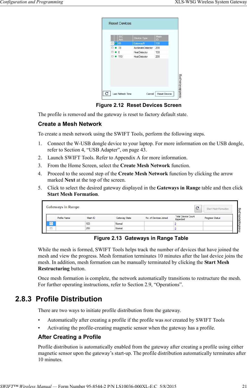 SWIFT™ Wireless Manual — Form Number 95-8544-2 P/N LS10036-000XL-E:C  5/8/2015  21Configuration and Programming XLS-WSG Wireless System GatewayThe profile is removed and the gateway is reset to factory default state.Create a Mesh NetworkTo create a mesh network using the SWIFT Tools, perform the following steps.1. Connect the W-USB dongle device to your laptop. For more information on the USB dongle, refer to Section 4, “USB Adapter”, on page 43.2. Launch SWIFT Tools. Refer to Appendix A for more information.3. From the Home Screen, select the Create Mesh Network function.4. Proceed to the second step of the Create Mesh Network function by clicking the arrow marked Next at the top of the screen.5. Click to select the desired gateway displayed in the Gateways in Range table and then click Start Mesh Formation.While the mesh is formed, SWIFT Tools helps track the number of devices that have joined the mesh and view the progress. Mesh formation terminates 10 minutes after the last device joins the mesh. In addition, mesh formation can be manually terminated by clicking the Start Mesh Restructuring button.Once mesh formation is complete, the network automatically transitions to restructure the mesh. For further operating instructions, refer to Section 2.9, “Operations”.2.8.3  Profile DistributionThere are two ways to initiate profile distribution from the gateway.• Automatically after creating a profile if the profile was not created by SWIFT Tools• Activating the profile-creating magnetic sensor when the gateway has a profile.After Creating a ProfileProfile distribution is automatically enabled from the gateway after creating a profile using either magnetic sensor upon the gateway’s start-up. The profile distribution automatically terminates after 10 minutes. resetdevices.pngFigure 2.12  Reset Devices Screenmeshoptools.pngFigure 2.13  Gateways in Range Table
