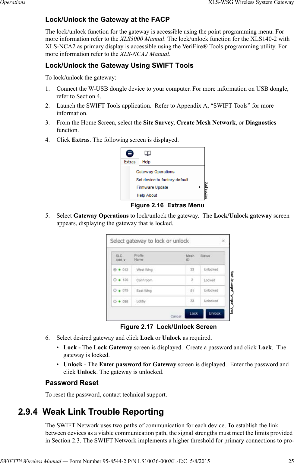 SWIFT™ Wireless Manual — Form Number 95-8544-2 P/N LS10036-000XL-E:C  5/8/2015  25Operations XLS-WSG Wireless System GatewayLock/Unlock the Gateway at the FACPThe lock/unlock function for the gateway is accessible using the point programming menu. For more information refer to the XLS3000 Manual. The lock/unlock function for the XLS140-2 with XLS-NCA2 as primary display is accessible using the VeriFire® Tools programming utility. For more information refer to the XLS-NCA2 Manual. Lock/Unlock the Gateway Using SWIFT ToolsTo lock/unlock the gateway:1. Connect the W-USB dongle device to your computer. For more information on USB dongle, refer to Section 4.2. Launch the SWIFT Tools application.  Refer to Appendix A, “SWIFT Tools” for more information.3. From the Home Screen, select the Site Survey, Create Mesh Network, or Diagnostics function.4. Click Extras. The following screen is displayed. 5. Select Gateway Operations to lock/unlock the gateway.  The Lock/Unlock gateway screen appears, displaying the gateway that is locked. 6. Select desired gateway and click Lock or Unlock as required.•Lock - The Lock Gateway screen is displayed.  Create a password and click Lock.  The gateway is locked.•Unlock - The Enter password for Gateway screen is displayed.  Enter the password and click Unlock. The gateway is unlocked.Password ResetTo reset the password, contact technical support.2.9.4  Weak Link Trouble ReportingThe SWIFT Network uses two paths of communication for each device. To establish the link between devices as a viable communication path, the signal strengths must meet the limits provided in Section 2.3. The SWIFT Network implements a higher threshold for primary connections to pro-extras.pngFigure 2.16  Extras Menulock_unlcok_gateway.pngFigure 2.17  Lock/Unlock Screen
