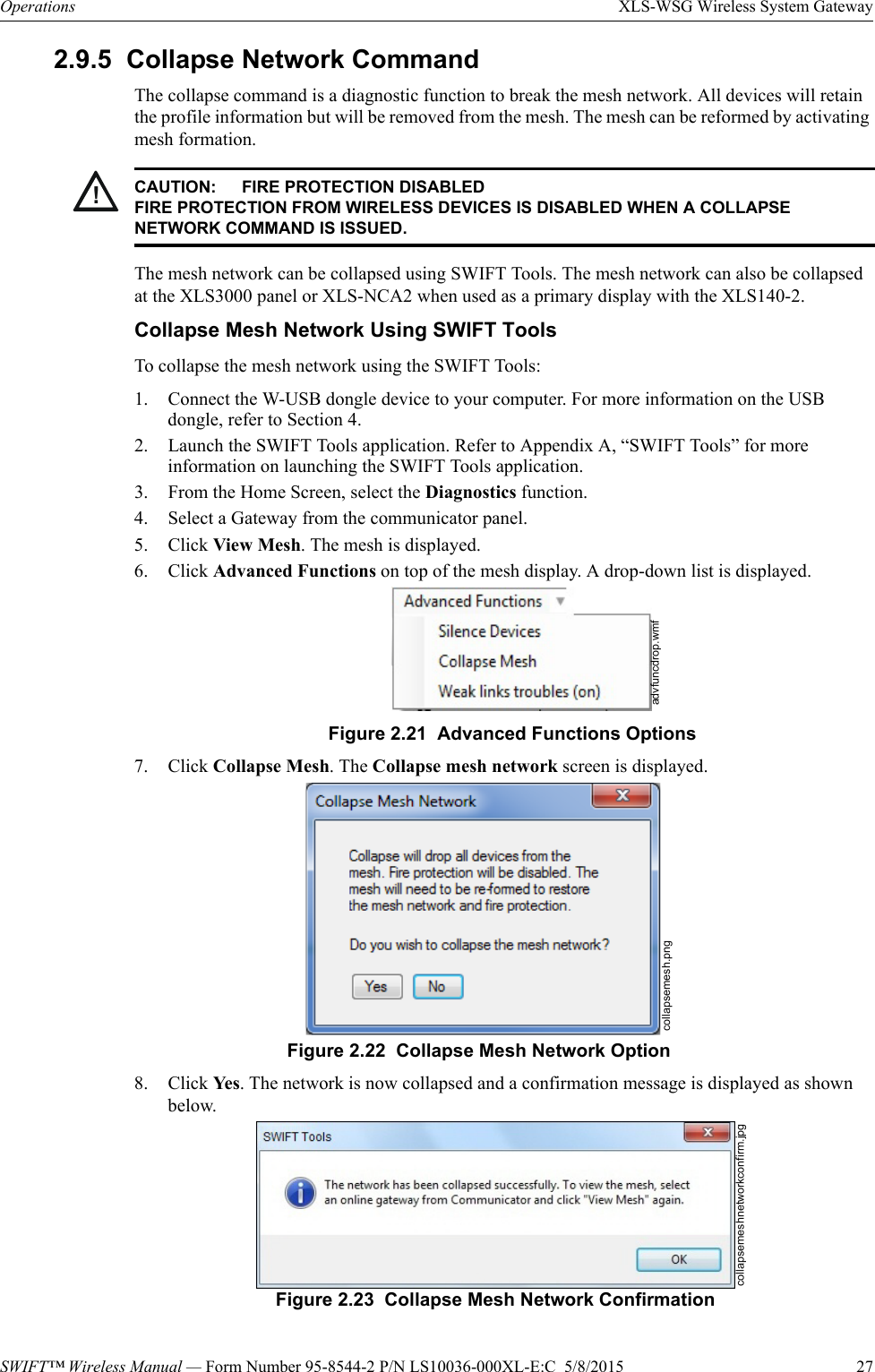 SWIFT™ Wireless Manual — Form Number 95-8544-2 P/N LS10036-000XL-E:C  5/8/2015  27Operations XLS-WSG Wireless System Gateway2.9.5  Collapse Network CommandThe collapse command is a diagnostic function to break the mesh network. All devices will retain the profile information but will be removed from the mesh. The mesh can be reformed by activating mesh formation.The mesh network can be collapsed using SWIFT Tools. The mesh network can also be collapsed at the XLS3000 panel or XLS-NCA2 when used as a primary display with the XLS140-2.Collapse Mesh Network Using SWIFT ToolsTo collapse the mesh network using the SWIFT Tools:1. Connect the W-USB dongle device to your computer. For more information on the USB dongle, refer to Section 4.2. Launch the SWIFT Tools application. Refer to Appendix A, “SWIFT Tools” for more information on launching the SWIFT Tools application.3. From the Home Screen, select the Diagnostics function.4. Select a Gateway from the communicator panel.5. Click View Mesh. The mesh is displayed.6. Click Advanced Functions on top of the mesh display. A drop-down list is displayed.7. Click Collapse Mesh. The Collapse mesh network screen is displayed.8. Click Ye s . The network is now collapsed and a confirmation message is displayed as shown below. !CAUTION: FIRE PROTECTION DISABLEDFIRE PROTECTION FROM WIRELESS DEVICES IS DISABLED WHEN A COLLAPSE NETWORK COMMAND IS ISSUED.advfuncdrop.wmfFigure 2.21  Advanced Functions Optionscollapsemesh.pngFigure 2.22  Collapse Mesh Network Optioncollapsemeshnetworkconfirm.jpgFigure 2.23  Collapse Mesh Network Confirmation