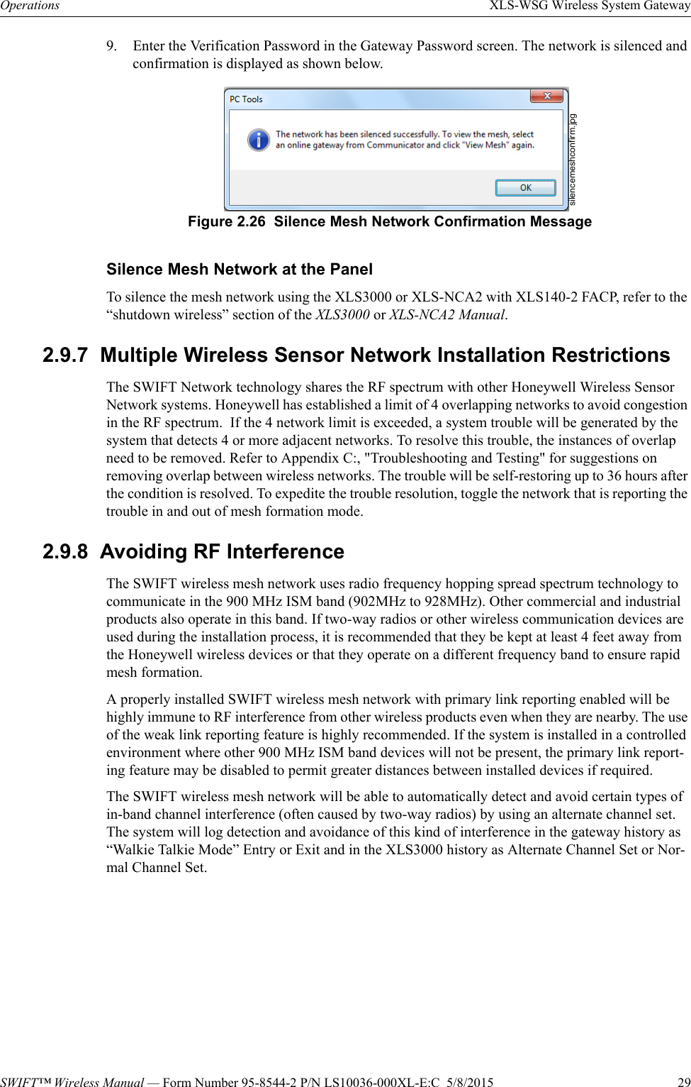SWIFT™ Wireless Manual — Form Number 95-8544-2 P/N LS10036-000XL-E:C  5/8/2015  29Operations XLS-WSG Wireless System Gateway9. Enter the Verification Password in the Gateway Password screen. The network is silenced and confirmation is displayed as shown below.Silence Mesh Network at the PanelTo silence the mesh network using the XLS3000 or XLS-NCA2 with XLS140-2 FACP, refer to the “shutdown wireless” section of the XLS3000 or XLS-NCA2 Manual.2.9.7  Multiple Wireless Sensor Network Installation RestrictionsThe SWIFT Network technology shares the RF spectrum with other Honeywell Wireless Sensor Network systems. Honeywell has established a limit of 4 overlapping networks to avoid congestion in the RF spectrum.  If the 4 network limit is exceeded, a system trouble will be generated by the system that detects 4 or more adjacent networks. To resolve this trouble, the instances of overlap need to be removed. Refer to Appendix C:, &quot;Troubleshooting and Testing&quot; for suggestions on removing overlap between wireless networks. The trouble will be self-restoring up to 36 hours after the condition is resolved. To expedite the trouble resolution, toggle the network that is reporting the trouble in and out of mesh formation mode. 2.9.8  Avoiding RF InterferenceThe SWIFT wireless mesh network uses radio frequency hopping spread spectrum technology to communicate in the 900 MHz ISM band (902MHz to 928MHz). Other commercial and industrial products also operate in this band. If two-way radios or other wireless communication devices are used during the installation process, it is recommended that they be kept at least 4 feet away from the Honeywell wireless devices or that they operate on a different frequency band to ensure rapid mesh formation.A properly installed SWIFT wireless mesh network with primary link reporting enabled will be highly immune to RF interference from other wireless products even when they are nearby. The use of the weak link reporting feature is highly recommended. If the system is installed in a controlled environment where other 900 MHz ISM band devices will not be present, the primary link report-ing feature may be disabled to permit greater distances between installed devices if required.The SWIFT wireless mesh network will be able to automatically detect and avoid certain types of in-band channel interference (often caused by two-way radios) by using an alternate channel set.  The system will log detection and avoidance of this kind of interference in the gateway history as “Walkie Talkie Mode” Entry or Exit and in the XLS3000 history as Alternate Channel Set or Nor-mal Channel Set.silencemeshconfirm.jpgFigure 2.26  Silence Mesh Network Confirmation Message