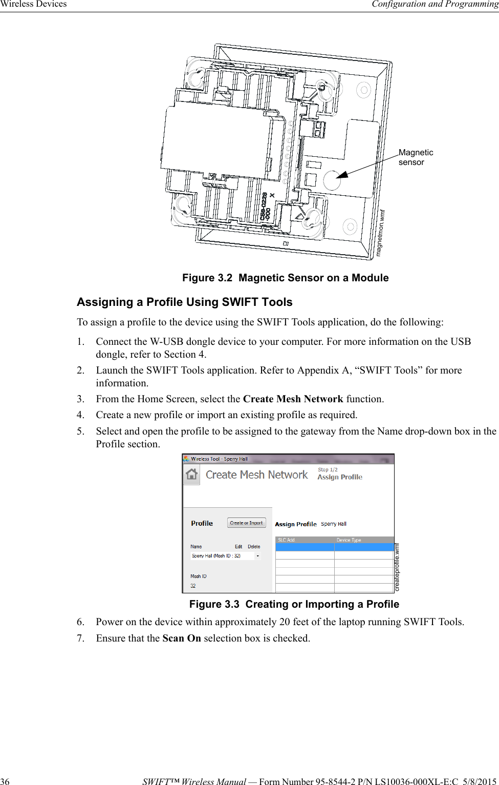 36 SWIFT™ Wireless Manual — Form Number 95-8544-2 P/N LS10036-000XL-E:C  5/8/2015 Wireless Devices Configuration and ProgrammingAssigning a Profile Using SWIFT ToolsTo assign a profile to the device using the SWIFT Tools application, do the following:1. Connect the W-USB dongle device to your computer. For more information on the USB dongle, refer to Section 4.2. Launch the SWIFT Tools application. Refer to Appendix A, “SWIFT Tools” for more information.3. From the Home Screen, select the Create Mesh Network function.4. Create a new profile or import an existing profile as required. 5. Select and open the profile to be assigned to the gateway from the Name drop-down box in the Profile section.     6. Power on the device within approximately 20 feet of the laptop running SWIFT Tools.7. Ensure that the Scan On selection box is checked.Figure 3.2  Magnetic Sensor on a Modulemagnetmon.wmfMagnetic sensorFigure 3.3  Creating or Importing a Profilecreateprofile.wmf