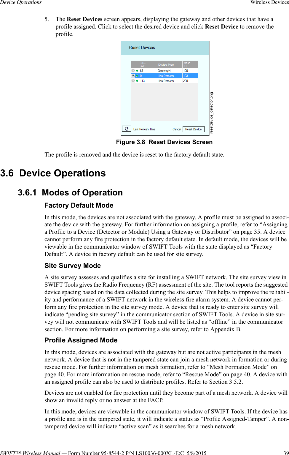 SWIFT™ Wireless Manual — Form Number 95-8544-2 P/N LS10036-000XL-E:C  5/8/2015  39Device Operations Wireless Devices5. The Reset Devices screen appears, displaying the gateway and other devices that have a profile assigned. Click to select the desired device and click Reset Device to remove the profile.The profile is removed and the device is reset to the factory default state.3.6  Device Operations3.6.1  Modes of OperationFactory Default ModeIn this mode, the devices are not associated with the gateway. A profile must be assigned to associ-ate the device with the gateway. For further information on assigning a profile, refer to “Assigning a Profile to a Device (Detector or Module) Using a Gateway or Distributor” on page 35. A device cannot perform any fire protection in the factory default state. In default mode, the devices will be viewable in the communicator window of SWIFT Tools with the state displayed as “Factory Default”. A device in factory default can be used for site survey.Site Survey ModeA site survey assesses and qualifies a site for installing a SWIFT network. The site survey view in SWIFT Tools gives the Radio Frequency (RF) assessment of the site. The tool reports the suggested device spacing based on the data collected during the site survey. This helps to improve the reliabil-ity and performance of a SWIFT network in the wireless fire alarm system. A device cannot per-form any fire protection in the site survey mode. A device that is ready to enter site survey will indicate “pending site survey” in the communicator section of SWIFT Tools. A device in site sur-vey will not communicate with SWIFT Tools and will be listed as “offline” in the communicator section. For more information on performing a site survey, refer to Appendix B.Profile Assigned ModeIn this mode, devices are associated with the gateway but are not active participants in the mesh network. A device that is not in the tampered state can join a mesh network in formation or during rescue mode. For further information on mesh formation, refer to “Mesh Formation Mode” on page 40. For more information on rescue mode, refer to “Rescue Mode” on page 40. A device with an assigned profile can also be used to distribute profiles. Refer to Section 3.5.2. Devices are not enabled for fire protection until they become part of a mesh network. A device will show an invalid reply or no answer at the FACP. In this mode, devices are viewable in the communicator window of SWIFT Tools. If the device has a profile and is in the tampered state, it will indicate a status as “Profile Assigned-Tamper”. A non-tampered device will indicate “active scan” as it searches for a mesh network.resetdevice_detector.pngFigure 3.8  Reset Devices Screen