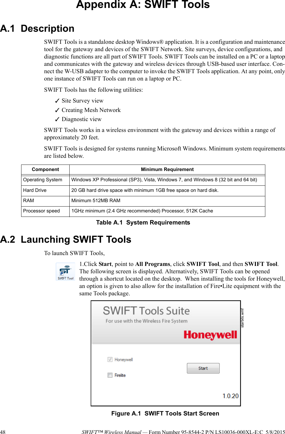 48 SWIFT™ Wireless Manual — Form Number 95-8544-2 P/N LS10036-000XL-E:C  5/8/2015 Appendix A: SWIFT ToolsA.1  DescriptionSWIFT Tools is a standalone desktop Windows® application. It is a configuration and maintenance tool for the gateway and devices of the SWIFT Network. Site surveys, device configurations, and diagnostic functions are all part of SWIFT Tools. SWIFT Tools can be installed on a PC or a laptop and communicates with the gateway and wireless devices through USB-based user interface. Con-nect the W-USB adapter to the computer to invoke the SWIFT Tools application. At any point, only one instance of SWIFT Tools can run on a laptop or PC.SWIFT Tools has the following utilities:Site Survey viewCreating Mesh NetworkDiagnostic viewSWIFT Tools works in a wireless environment with the gateway and devices within a range of approximately 20 feet.SWIFT Tools is designed for systems running Microsoft Windows. Minimum system requirements are listed below. A.2  Launching SWIFT ToolsTo launch SWIFT Tools,1.Click Start, point to All Programs, click SWIFT Tool, and then SWIFT Tool. The following screen is displayed. Alternatively, SWIFT Tools can be opened through a shortcut located on the desktop.  When installing the tools for Honeywell, an option is given to also allow for the installation of Fire•Lite equipment with the same Tools package.                                 Component Minimum RequirementOperating System Windows XP Professional (SP3), Vista, Windows 7, and Windows 8 (32 bit and 64 bit)Hard Drive 20 GB hard drive space with minimum 1GB free space on hard disk.RAM Minimum 512MB RAMProcessor speed 1GHz minimum (2.4 GHz recommended) Processor, 512K CacheTable A.1  System Requirementsstartxls.wmfFigure A.1  SWIFT Tools Start Screen