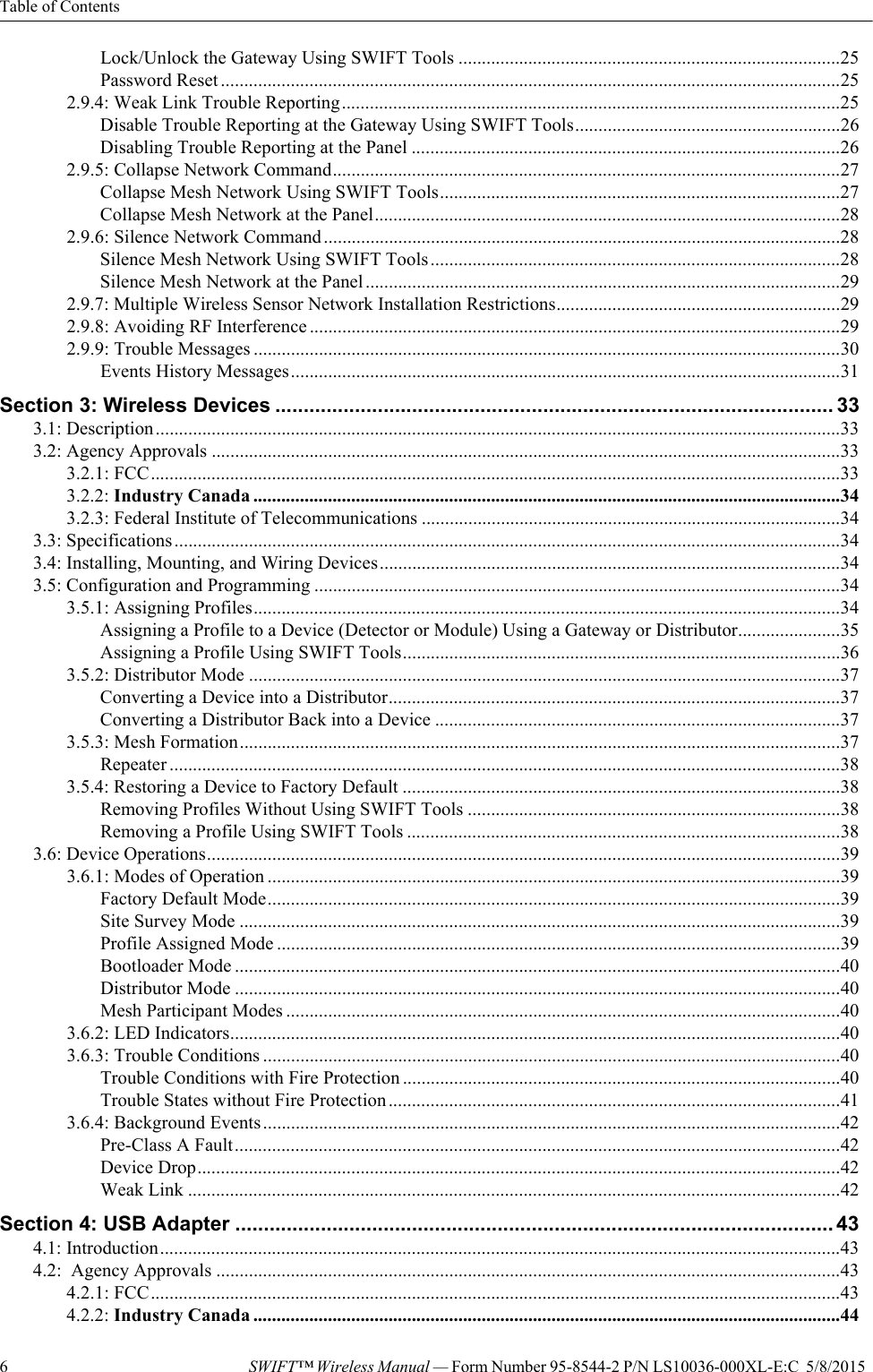 Table of Contents6SWIFT™ Wireless Manual — Form Number 95-8544-2 P/N LS10036-000XL-E:C  5/8/2015  Lock/Unlock the Gateway Using SWIFT Tools ..................................................................................25Password Reset .....................................................................................................................................252.9.4: Weak Link Trouble Reporting...........................................................................................................25Disable Trouble Reporting at the Gateway Using SWIFT Tools.........................................................26Disabling Trouble Reporting at the Panel ............................................................................................262.9.5: Collapse Network Command.............................................................................................................27Collapse Mesh Network Using SWIFT Tools......................................................................................27Collapse Mesh Network at the Panel....................................................................................................282.9.6: Silence Network Command...............................................................................................................28Silence Mesh Network Using SWIFT Tools........................................................................................28Silence Mesh Network at the Panel......................................................................................................292.9.7: Multiple Wireless Sensor Network Installation Restrictions.............................................................292.9.8: Avoiding RF Interference ..................................................................................................................292.9.9: Trouble Messages ..............................................................................................................................30Events History Messages......................................................................................................................31Section 3: Wireless Devices .................................................................................................. 333.1: Description...................................................................................................................................................333.2: Agency Approvals .......................................................................................................................................333.2.1: FCC....................................................................................................................................................333.2.2: Industry Canada ..............................................................................................................................343.2.3: Federal Institute of Telecommunications ..........................................................................................343.3: Specifications...............................................................................................................................................343.4: Installing, Mounting, and Wiring Devices...................................................................................................343.5: Configuration and Programming .................................................................................................................343.5.1: Assigning Profiles..............................................................................................................................34Assigning a Profile to a Device (Detector or Module) Using a Gateway or Distributor......................35Assigning a Profile Using SWIFT Tools..............................................................................................363.5.2: Distributor Mode ...............................................................................................................................37Converting a Device into a Distributor.................................................................................................37Converting a Distributor Back into a Device .......................................................................................373.5.3: Mesh Formation.................................................................................................................................37Repeater ................................................................................................................................................383.5.4: Restoring a Device to Factory Default ..............................................................................................38Removing Profiles Without Using SWIFT Tools ................................................................................38Removing a Profile Using SWIFT Tools .............................................................................................383.6: Device Operations........................................................................................................................................393.6.1: Modes of Operation ...........................................................................................................................39Factory Default Mode...........................................................................................................................39Site Survey Mode .................................................................................................................................39Profile Assigned Mode .........................................................................................................................39Bootloader Mode ..................................................................................................................................40Distributor Mode ..................................................................................................................................40Mesh Participant Modes .......................................................................................................................403.6.2: LED Indicators...................................................................................................................................403.6.3: Trouble Conditions ............................................................................................................................40Trouble Conditions with Fire Protection ..............................................................................................40Trouble States without Fire Protection .................................................................................................413.6.4: Background Events............................................................................................................................42Pre-Class A Fault..................................................................................................................................42Device Drop..........................................................................................................................................42Weak Link ............................................................................................................................................42Section 4: USB Adapter ......................................................................................................... 434.1: Introduction..................................................................................................................................................434.2:  Agency Approvals ......................................................................................................................................434.2.1: FCC....................................................................................................................................................434.2.2: Industry Canada ..............................................................................................................................44