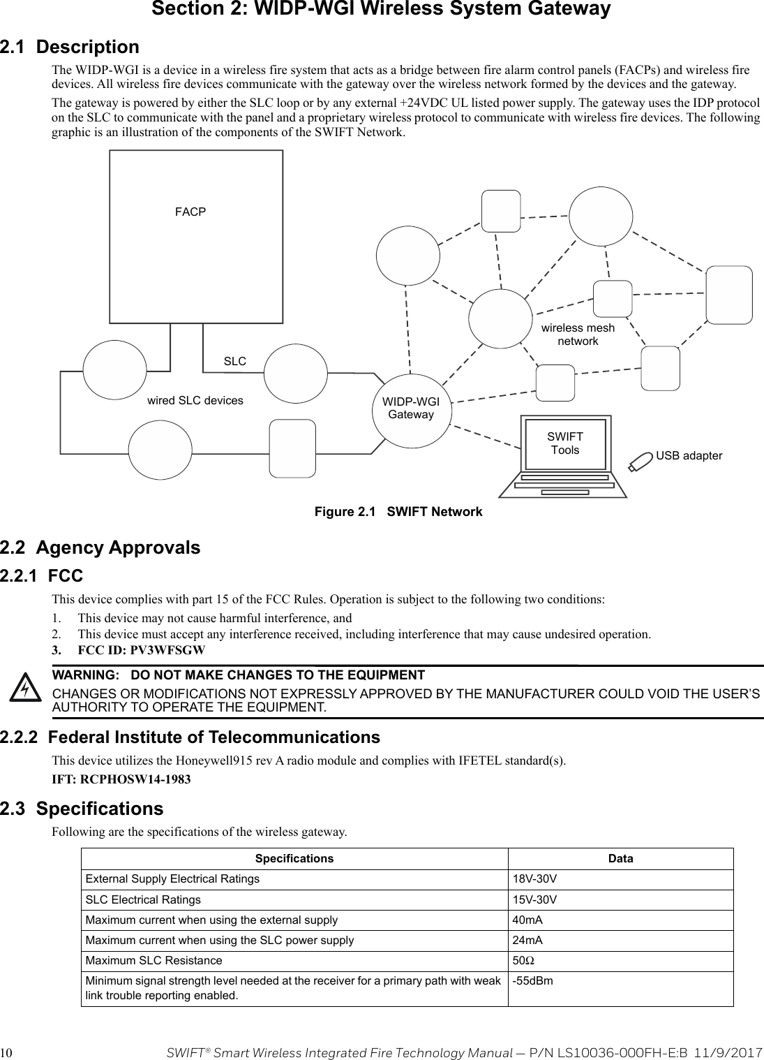 10 SWIFT® Smart Wireless Integrated Fire Technology Manual — P/N LS10036-000FH-E:B  11/9/2017Section 2: WIDP-WGI Wireless System Gateway2.1  DescriptionThe WIDP-WGI is a device in a wireless fire system that acts as a bridge between fire alarm control panels (FACPs) and wireless fire devices. All wireless fire devices communicate with the gateway over the wireless network formed by the devices and the gateway. The gateway is powered by either the SLC loop or by any external +24VDC UL listed power supply. The gateway uses the IDP protocol on the SLC to communicate with the panel and a proprietary wireless protocol to communicate with wireless fire devices. The following graphic is an illustration of the components of the SWIFT Network.    2.2  Agency Approvals2.2.1  FCCThis device complies with part 15 of the FCC Rules. Operation is subject to the following two conditions: 1. This device may not cause harmful interference, and 2. This device must accept any interference received, including interference that may cause undesired operation.3. FCC ID: PV3WFSGW2.2.2  Federal Institute of TelecommunicationsThis device utilizes the Honeywell915 rev A radio module and complies with IFETEL standard(s).IFT: RCPHOSW14-19832.3  SpecificationsFollowing are the specifications of the wireless gateway.  Figure 2.1   SWIFT NetworkFACPSLCwired SLC devices WIDP-WGIGatewaywireless mesh networkSWIFTTools USB adapter!WARNING: DO NOT MAKE CHANGES TO THE EQUIPMENTCHANGES OR MODIFICATIONS NOT EXPRESSLY APPROVED BY THE MANUFACTURER COULD VOID THE USER’S AUTHORITY TO OPERATE THE EQUIPMENT.Specifications DataExternal Supply Electrical Ratings 18V-30VSLC Electrical Ratings 15V-30VMaximum current when using the external supply 40mAMaximum current when using the SLC power supply 24mAMaximum SLC Resistance 50ΩMinimum signal strength level needed at the receiver for a primary path with weak link trouble reporting enabled.-55dBm