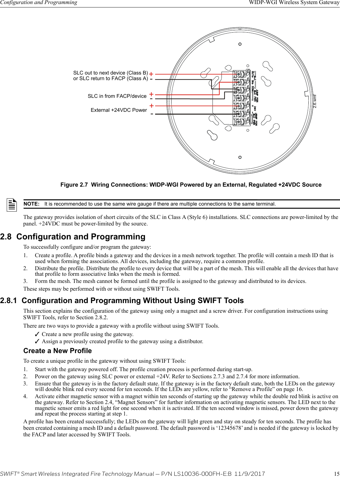 SWIFT® Smart Wireless Integrated Fire Technology Manual — P/N LS10036-000FH-E:B  11/9/2017 15Configuration and Programming WIDP-WGI Wireless System GatewayThe gateway provides isolation of short circuits of the SLC in Class A (Style 6) installations. SLC connections are power-limited by the panel. +24VDC must be power-limited by the source.2.8  Configuration and ProgrammingTo successfully configure and/or program the gateway:1. Create a profile. A profile binds a gateway and the devices in a mesh network together. The profile will contain a mesh ID that is used when forming the associations. All devices, including the gateway, require a common profile.2. Distribute the profile. Distribute the profile to every device that will be a part of the mesh. This will enable all the devices that have that profile to form associative links when the mesh is formed.3. Form the mesh. The mesh cannot be formed until the profile is assigned to the gateway and distributed to its devices. These steps may be performed with or without using SWIFT Tools.2.8.1  Configuration and Programming Without Using SWIFT ToolsThis section explains the configuration of the gateway using only a magnet and a screw driver. For configuration instructions using SWIFT Tools, refer to Section 2.8.2. There are two ways to provide a gateway with a profile without using SWIFT Tools.Create a new profile using the gateway.Assign a previously created profile to the gateway using a distributor.Create a New ProfileTo create a unique profile in the gateway without using SWIFT Tools: 1. Start with the gateway powered off. The profile creation process is performed during start-up. 2. Power on the gateway using SLC power or external +24V. Refer to Sections 2.7.3 and 2.7.4 for more information.3. Ensure that the gateway is in the factory default state. If the gateway is in the factory default state, both the LEDs on the gateway will double blink red every second for ten seconds. If the LEDs are yellow, refer to “Remove a Profile” on page 16.4. Activate either magnetic sensor with a magnet within ten seconds of starting up the gateway while the double red blink is active on the gateway. Refer to Section 2.4, “Magnet Sensors” for further information on activating magnetic sensors. The LED next to the magnetic sensor emits a red light for one second when it is activated. If the ten second window is missed, power down the gateway and repeat the process starting at step 1.A profile has been created successfully; the LEDs on the gateway will light green and stay on steady for ten seconds. The profile has been created containing a mesh ID and a default password. The default password is ‘12345678’ and is needed if the gateway is locked by the FACP and later accessed by SWIFT Tools.++--+-Figure 2.7  Wiring Connections: WIDP-WGI Powered by an External, Regulated +24VDC SourceSLC in from FACP/deviceExternal +24VDC PowerSLC out to next device (Class B)or SLC return to FACP (Class A)2.6.wmfNOTE: It is recommended to use the same wire gauge if there are multiple connections to the same terminal.