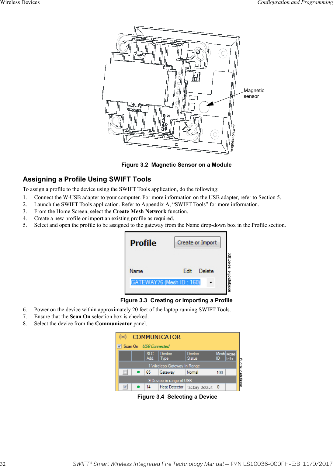 32 SWIFT® Smart Wireless Integrated Fire Technology Manual — P/N LS10036-000FH-E:B  11/9/2017Wireless Devices Configuration and ProgrammingAssigning a Profile Using SWIFT ToolsTo assign a profile to the device using the SWIFT Tools application, do the following:1. Connect the W-USB adapter to your computer. For more information on the USB adapter, refer to Section 5.2. Launch the SWIFT Tools application. Refer to Appendix A, “SWIFT Tools” for more information.3. From the Home Screen, select the Create Mesh Network function.4. Create a new profile or import an existing profile as required. 5. Select and open the profile to be assigned to the gateway from the Name drop-down box in the Profile section.  6. Power on the device within approximately 20 feet of the laptop running SWIFT Tools.7. Ensure that the Scan On selection box is checked.8. Select the device from the Communicator panel. Figure 3.2  Magnetic Sensor on a Modulemagnetmon.wmfMagnetic sensorFigure 3.3  Creating or Importing a Profileassignprofile_select.jpgFigure 3.4  Selecting a Deviceassignprofile.png