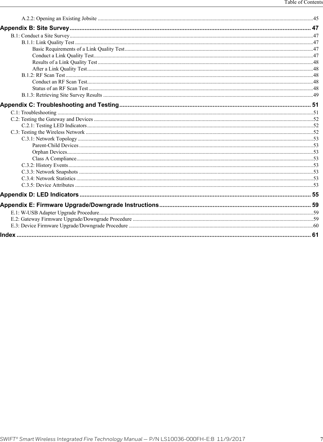 SWIFT® Smart Wireless Integrated Fire Technology Manual — P/N LS10036-000FH-E:B  11/9/2017 7Table of ContentsA.2.2: Opening an Existing Jobsite ................................................................................................................................................................45Appendix B: Site Survey................................................................................................................................................. 47B.1: Conduct a Site Survey.....................................................................................................................................................................................47B.1.1: Link Quality Test .................................................................................................................................................................................47Basic Requirements of a Link Quality Test............................................................................................................................................47Conduct a Link Quality Test...................................................................................................................................................................47Results of a Link Quality Test ................................................................................................................................................................48After a Link Quality Test........................................................................................................................................................................48B.1.2: RF Scan Test ........................................................................................................................................................................................48Conduct an RF Scan Test........................................................................................................................................................................48Status of an RF Scan Test .......................................................................................................................................................................48B.1.3: Retrieving Site Survey Results ............................................................................................................................................................49Appendix C: Troubleshooting and Testing................................................................................................................... 51C.1: Troubleshooting ..............................................................................................................................................................................................51C.2: Testing the Gateway and Devices ...................................................................................................................................................................52C.2.1: Testing LED Indicators ........................................................................................................................................................................52C.3: Testing the Wireless Network .........................................................................................................................................................................52C.3.1: Network Topology ...............................................................................................................................................................................53Parent-Child Devices ..............................................................................................................................................................................53Orphan Devices.......................................................................................................................................................................................53Class A Compliance................................................................................................................................................................................53C.3.2: History Events......................................................................................................................................................................................53C.3.3: Network Snapshots ..............................................................................................................................................................................53C.3.4: Network Statistics ................................................................................................................................................................................53C.3.5: Device Attributes .................................................................................................................................................................................53Appendix D: LED Indicators ........................................................................................................................................... 55Appendix E: Firmware Upgrade/Downgrade Instructions........................................................................................... 59E.1: W-USB Adapter Upgrade Procedure...............................................................................................................................................................59E.2: Gateway Firmware Upgrade/Downgrade Procedure ......................................................................................................................................59E.3: Device Firmware Upgrade/Downgrade Procedure .........................................................................................................................................60Index ................................................................................................................................................................................. 61