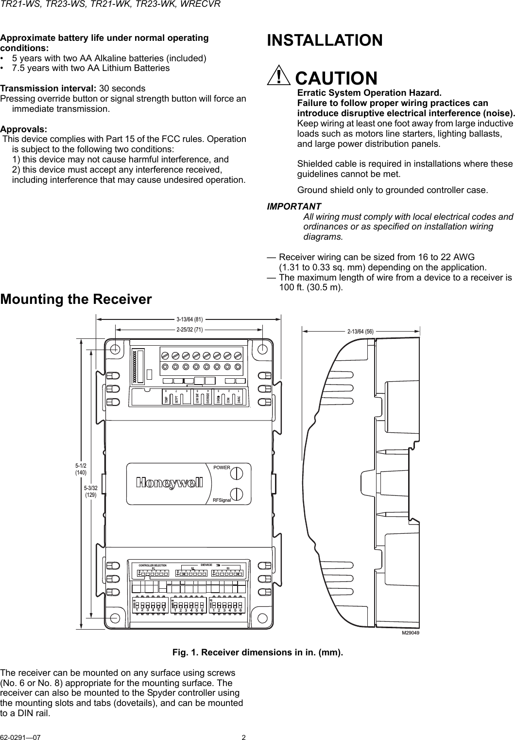 TR21-WS, TR23-WS, TR21-WK, TR23-WK, WRECVR62-0291—07 2Approximate battery life under normal operating conditions:• 5 years with two AA Alkaline batteries (included)• 7.5 years with two AA Lithium Batteries Transmission interval: 30 secondsPressing override button or signal strength button will force an immediate transmission.Approvals: This device complies with Part 15 of the FCC rules. Operation is subject to the following two conditions:1) this device may not cause harmful interference, and2) this device must accept any interference received, including interference that may cause undesired operation.INSTALLATIONCAUTIONErratic System Operation Hazard.Failure to follow proper wiring practices can introduce disruptive electrical interference (noise).Keep wiring at least one foot away from large inductive loads such as motors line starters, lighting ballasts, and large power distribution panels.Shielded cable is required in installations where these guidelines cannot be met.Ground shield only to grounded controller case.IMPORTANTAll wiring must comply with local electrical codes and ordinances or as specified on installation wiring diagrams.— Receiver wiring can be sized from 16 to 22 AWG (1.31 to 0.33 sq. mm) depending on the application.— The maximum length of wire from a device to a receiver is 100 ft. (30.5 m).Mounting the ReceiverFig. 1. Receiver dimensions in in. (mm).The receiver can be mounted on any surface using screws (No. 6 or No. 8) appropriate for the mounting surface. The receiver can also be mounted to the Spyder controller using the mounting slots and tabs (dovetails), and can be mounted to a DIN rail.M29049POWERRFSignalTEMPSETPTLOW BATOVERRIDEEGNDCOM24VAC12345678ON ON ONCONTROLLER SELECTIONS1 S2 S3DEVICE1    2    3    4    5    6 1    2    3    4    5    61    2    3    4    5    61  2  3  4  5  61  2  3  4  5  61  2  3  4  5  6ONONON3-13/64 (81)5-1/2(140)2-13/64 (56)2-25/32 (71)5-3/32(129)