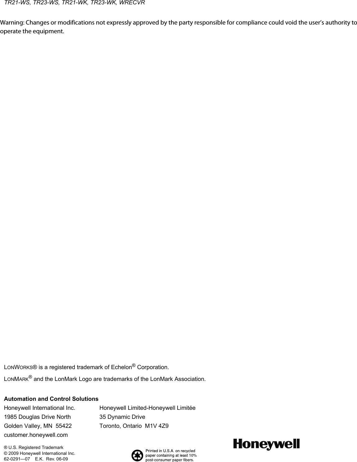 TR21-WS, TR23-WS, TR21-WK, TR23-WK, WRECVRAutomation and Control SolutionsHoneywell International Inc. Honeywell Limited-Honeywell Limitée1985 Douglas Drive North 35 Dynamic DriveGolden Valley, MN  55422 Toronto, Ontario  M1V 4Z9customer.honeywell.com® U.S. Registered Trademark© 2009 Honeywell International Inc.62-0291—07    E.K.  Rev. 06-09 LONWORKS® is a registered trademark of Echelon® Corporation.LONMARK® and the LonMark Logo are trademarks of the LonMark Association.Warning: Changes or modifications not expressly approved by the party responsible for compliance could void the user’s authority to operate the equipment.  