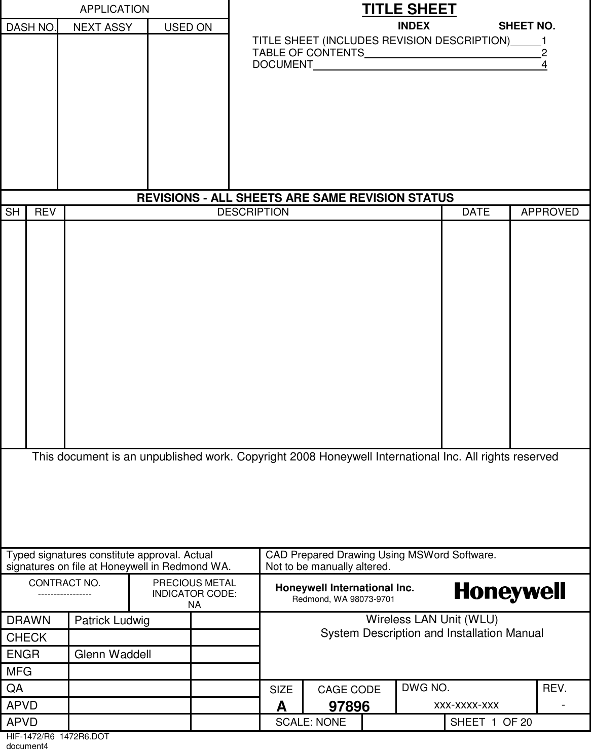 APPLICATION TITLE SHEET DASH NO. NEXT ASSY USED ON INDEX  SHEET NO.     TITLE SHEET (INCLUDES REVISION DESCRIPTION)  1 TABLE OF CONTENTS  2 DOCUMENT  4  REVISIONS - ALL SHEETS ARE SAME REVISION STATUS SH REV DESCRIPTION DATE APPROVED      This document is an unpublished work. Copyright 2008 Honeywell International Inc. All rights reserved    Typed signatures constitute approval. Actual signatures on file at Honeywell in Redmond WA. CAD Prepared Drawing Using MSWord Software.  Not to be manually altered. CONTRACT NO. ----------------- PRECIOUS METAL INDICATOR CODE: NA Honeywell International Inc. Redmond, WA 98073-9701  DRAWN Patrick Ludwig  Wireless LAN Unit (WLU)  System Description and Installation Manual CHECK   ENGR Glenn Waddell  MFG   QA   SIZE CAGE CODE DWG NO. REV. APVD   A 97896 xxx-xxxx-xxx - APVD   SCALE: NONE  SHEET  1  OF 20 HIF-1472/R6  1472R6.DOT document4   