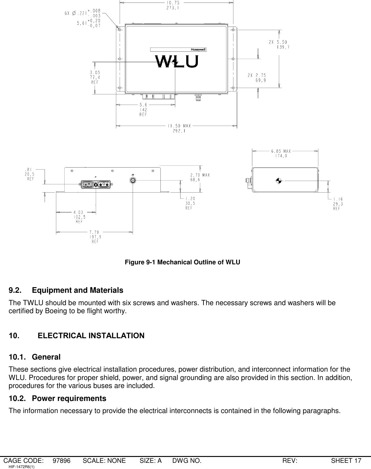 CAGE CODE: 97896 SCALE: NONE   SIZE: A DWG NO.   REV:   SHEET 17 HIF-1472R6(1)     Figure 9-1 Mechanical Outline of WLU  9.2.  Equipment and Materials The TWLU should be mounted with six screws and washers. The necessary screws and washers will be certified by Boeing to be flight worthy.   10. ELECTRICAL INSTALLATION  10.1.  General These sections give electrical installation procedures, power distribution, and interconnect information for the WLU. Procedures for proper shield, power, and signal grounding are also provided in this section. In addition, procedures for the various buses are included. 10.2.  Power requirements The information necessary to provide the electrical interconnects is contained in the following paragraphs.  
