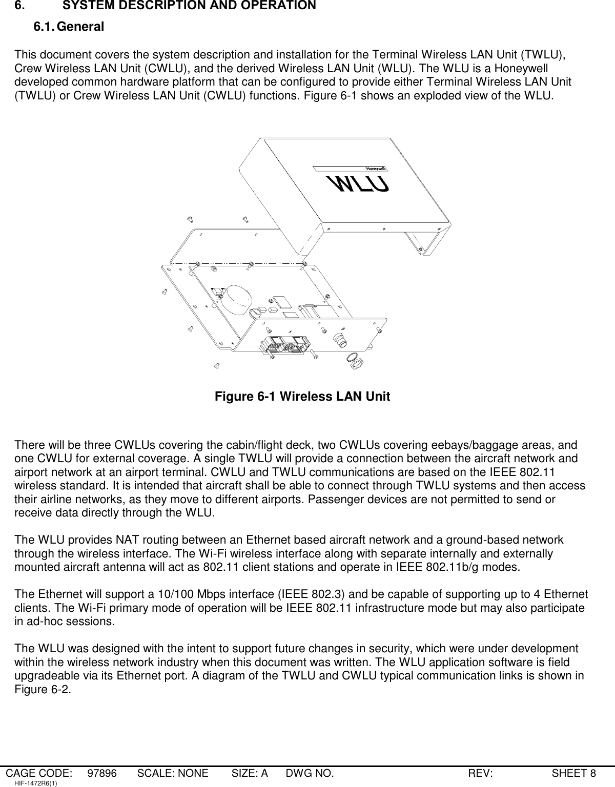 CAGE CODE: 97896 SCALE: NONE   SIZE: A DWG NO.   REV:   SHEET 8 HIF-1472R6(1) 6. SYSTEM DESCRIPTION AND OPERATION 6.1. General  This document covers the system description and installation for the Terminal Wireless LAN Unit (TWLU), Crew Wireless LAN Unit (CWLU), and the derived Wireless LAN Unit (WLU). The WLU is a Honeywell developed common hardware platform that can be configured to provide either Terminal Wireless LAN Unit (TWLU) or Crew Wireless LAN Unit (CWLU) functions. Figure 6-1 shows an exploded view of the WLU.   Figure 6-1 Wireless LAN Unit   There will be three CWLUs covering the cabin/flight deck, two CWLUs covering eebays/baggage areas, and one CWLU for external coverage. A single TWLU will provide a connection between the aircraft network and airport network at an airport terminal. CWLU and TWLU communications are based on the IEEE 802.11 wireless standard. It is intended that aircraft shall be able to connect through TWLU systems and then access their airline networks, as they move to different airports. Passenger devices are not permitted to send or receive data directly through the WLU.  The WLU provides NAT routing between an Ethernet based aircraft network and a ground-based network through the wireless interface. The Wi-Fi wireless interface along with separate internally and externally mounted aircraft antenna will act as 802.11 client stations and operate in IEEE 802.11b/g modes.  The Ethernet will support a 10/100 Mbps interface (IEEE 802.3) and be capable of supporting up to 4 Ethernet clients. The Wi-Fi primary mode of operation will be IEEE 802.11 infrastructure mode but may also participate in ad-hoc sessions.  The WLU was designed with the intent to support future changes in security, which were under development within the wireless network industry when this document was written. The WLU application software is field upgradeable via its Ethernet port. A diagram of the TWLU and CWLU typical communication links is shown in Figure 6-2.  