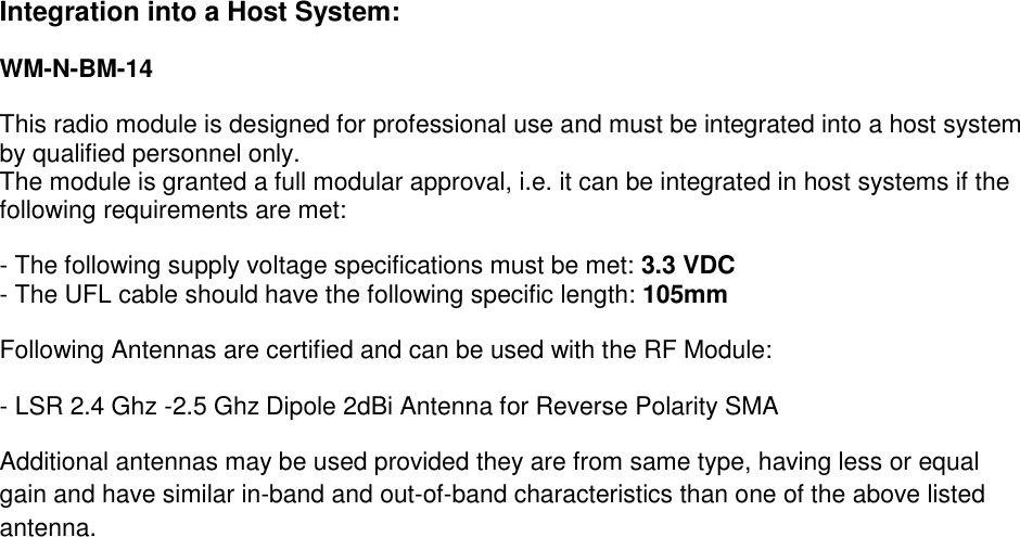  Integration into a Host System:  WM-N-BM-14 This radio module is designed for professional use and must be integrated into a host system by qualified personnel only.  The module is granted a full modular approval, i.e. it can be integrated in host systems if the following requirements are met:  - The following supply voltage specifications must be met: 3.3 VDC - The UFL cable should have the following specific length: 105mm Following Antennas are certified and can be used with the RF Module:  - LSR 2.4 Ghz -2.5 Ghz Dipole 2dBi Antenna for Reverse Polarity SMA Additional antennas may be used provided they are from same type, having less or equal gain and have similar in-band and out-of-band characteristics than one of the above listed antenna. 