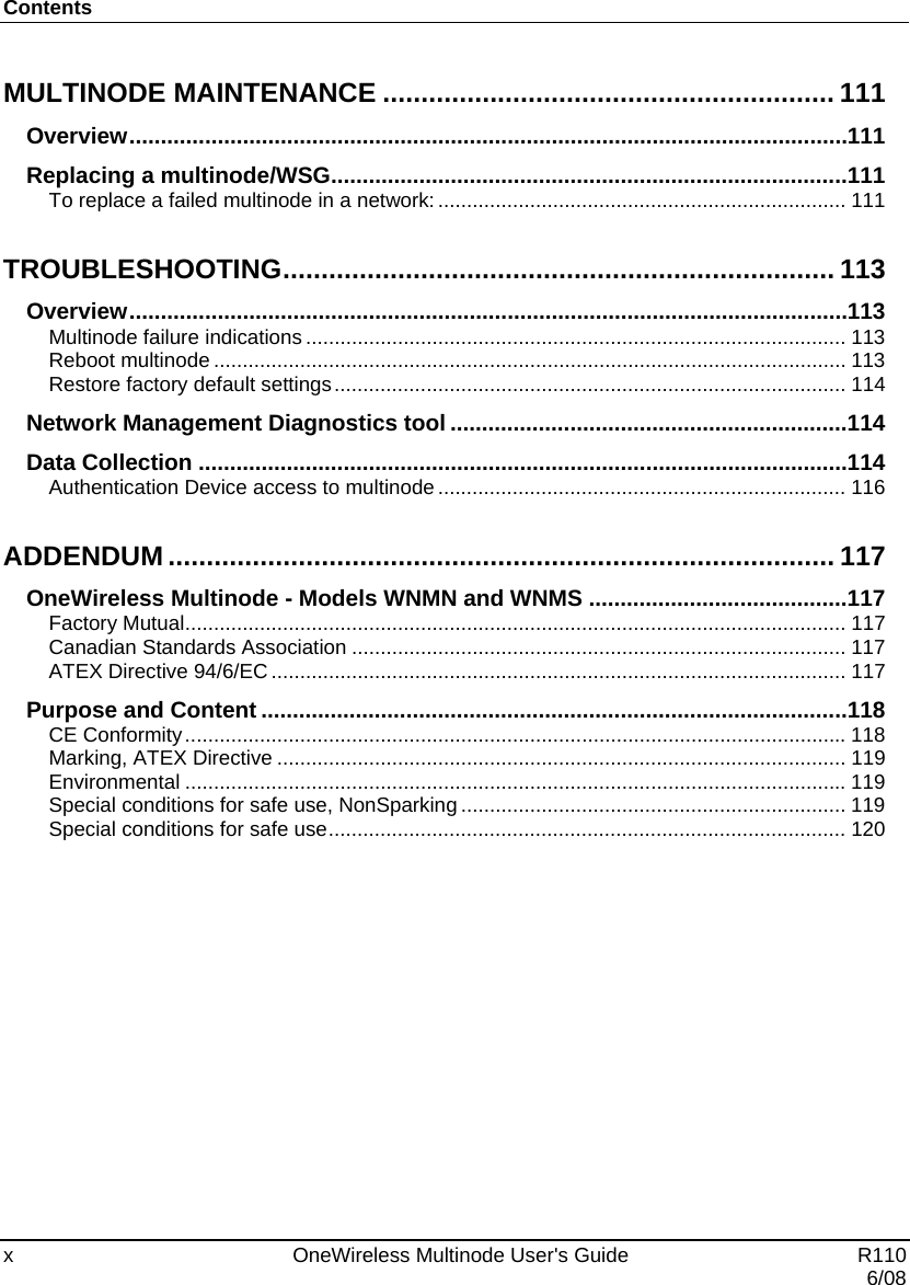 Contents x    OneWireless Multinode User&apos;s Guide   R110   6/08 MULTINODE MAINTENANCE ........................................................... 111 Overview .................................................................................................................. 111 Replacing a multinode/WSG .................................................................................. 111 To replace a failed multinode in a network: ....................................................................... 111 TROUBLESHOOTING ........................................................................ 113 Overview .................................................................................................................. 113 Multinode failure indications .............................................................................................. 113 Reboot multinode .............................................................................................................. 113 Restore factory default settings .........................................................................................  114 Network Management Diagnostics tool ............................................................... 114 Data Collection ....................................................................................................... 114 Authentication Device access to multinode ....................................................................... 116 ADDENDUM ....................................................................................... 117 OneWireless Multinode - Models WNMN and WNMS ......................................... 117 Factory Mutual ................................................................................................................... 117 Canadian Standards Association ...................................................................................... 117 ATEX Directive 94/6/EC .................................................................................................... 117 Purpose and Content ............................................................................................. 118 CE Conformity ................................................................................................................... 118 Marking, ATEX Directive ................................................................................................... 119 Environmental ................................................................................................................... 119 Special conditions for safe use, NonSparking ................................................................... 119 Special conditions for safe use .......................................................................................... 120 