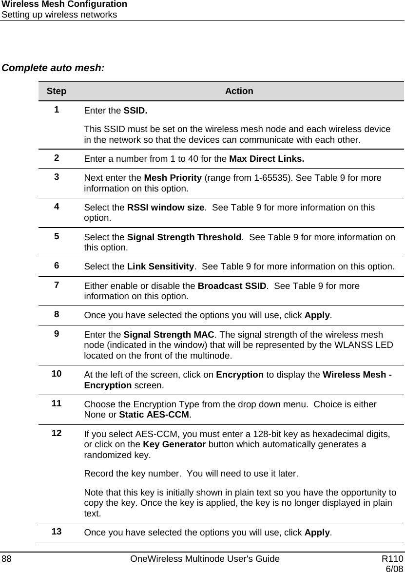 Wireless Mesh Configuration Setting up wireless networks 88    OneWireless Multinode User&apos;s Guide   R110   6/08  Complete auto mesh:  Step  Action 1  Enter the SSID.  This SSID must be set on the wireless mesh node and each wireless device in the network so that the devices can communicate with each other. 2  Enter a number from 1 to 40 for the Max Direct Links. 3  Next enter the Mesh Priority (range from 1-65535). See Table 9 for more information on this option. 4  Select the RSSI window size.  See Table 9 for more information on this option. 5  Select the Signal Strength Threshold.  See Table 9 for more information on this option. 6  Select the Link Sensitivity.  See Table 9 for more information on this option. 7  Either enable or disable the Broadcast SSID.  See Table 9 for more information on this option. 8  Once you have selected the options you will use, click Apply. 9  Enter the Signal Strength MAC. The signal strength of the wireless mesh node (indicated in the window) that will be represented by the WLANSS LED located on the front of the multinode. 10  At the left of the screen, click on Encryption to display the Wireless Mesh - Encryption screen. 11  Choose the Encryption Type from the drop down menu.  Choice is either None or Static AES-CCM. 12  If you select AES-CCM, you must enter a 128-bit key as hexadecimal digits, or click on the Key Generator button which automatically generates a randomized key.   Record the key number.  You will need to use it later. Note that this key is initially shown in plain text so you have the opportunity to copy the key. Once the key is applied, the key is no longer displayed in plain text. 13  Once you have selected the options you will use, click Apply.  