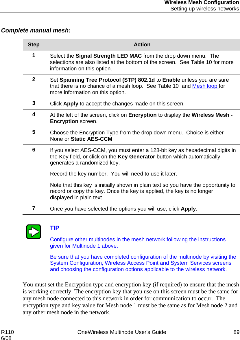 Wireless Mesh Configuration  Setting up wireless networks R110    OneWireless Multinode User&apos;s Guide  89 6/08  Complete manual mesh:  Step  Action 1  Select the Signal Strength LED MAC from the drop down menu.  The selections are also listed at the bottom of the screen.  See Table 10 for more information on this option. 2  Set Spanning Tree Protocol (STP) 802.1d to Enable unless you are sure that there is no chance of a mesh loop.  See Table 10  and Mesh loop for more information on this option. 3  Click Apply to accept the changes made on this screen. 4  At the left of the screen, click on Encryption to display the Wireless Mesh - Encryption screen. 5  Choose the Encryption Type from the drop down menu.  Choice is either None or Static AES-CCM. 6  If you select AES-CCM, you must enter a 128-bit key as hexadecimal digits in the Key field, or click on the Key Generator button which automatically generates a randomized key.   Record the key number.  You will need to use it later. Note that this key is initially shown in plain text so you have the opportunity to record or copy the key. Once the key is applied, the key is no longer displayed in plain text. 7  Once you have selected the options you will use, click Apply.    TIP Configure other multinodes in the mesh network following the instructions given for Multinode 1 above. Be sure that you have completed configuration of the multinode by visiting the System Configuration, Wireless Access Point and System Services screens and choosing the configuration options applicable to the wireless network.  You must set the Encryption type and encryption key (if required) to ensure that the mesh is working correctly. The encryption key that you use on this screen must be the same for any mesh node connected to this network in order for communication to occur.  The encryption type and key value for Mesh node 1 must be the same as for Mesh node 2 and any other mesh node in the network.    