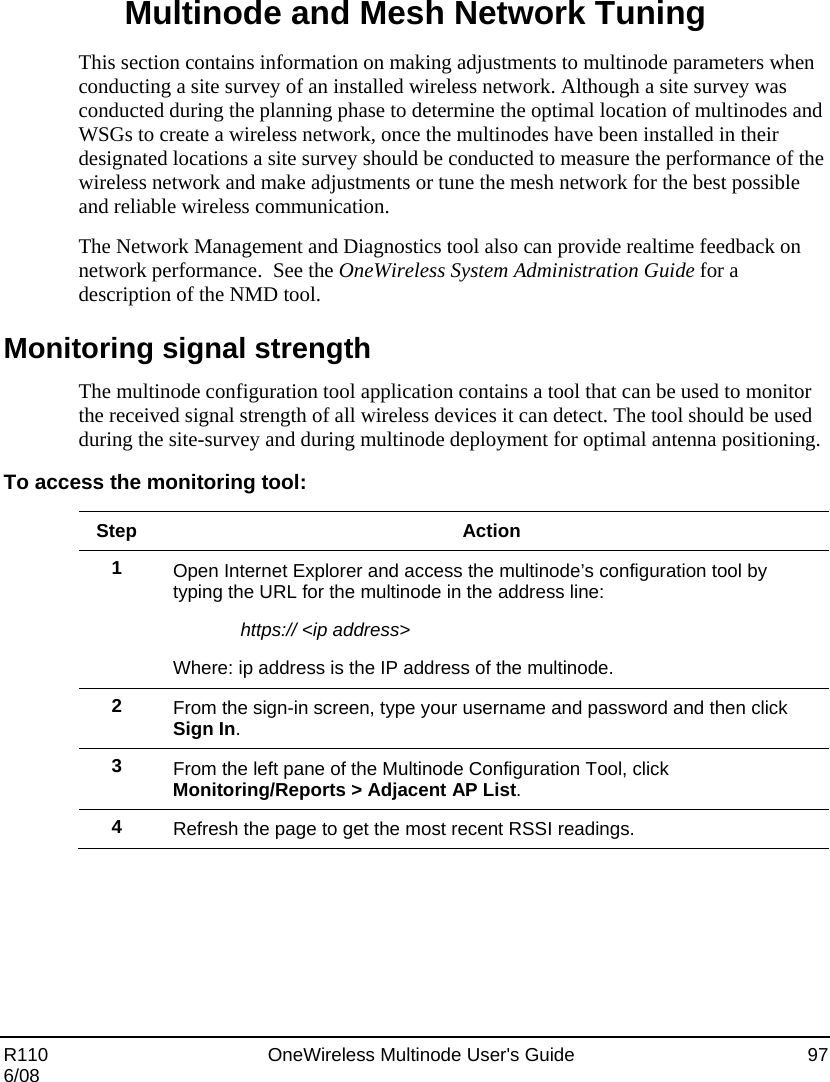  R110    OneWireless Multinode User&apos;s Guide  97 6/08 Multinode and Mesh Network Tuning This section contains information on making adjustments to multinode parameters when conducting a site survey of an installed wireless network. Although a site survey was conducted during the planning phase to determine the optimal location of multinodes and WSGs to create a wireless network, once the multinodes have been installed in their designated locations a site survey should be conducted to measure the performance of the wireless network and make adjustments or tune the mesh network for the best possible and reliable wireless communication. The Network Management and Diagnostics tool also can provide realtime feedback on network performance.  See the OneWireless System Administration Guide for a description of the NMD tool. Monitoring signal strength The multinode configuration tool application contains a tool that can be used to monitor the received signal strength of all wireless devices it can detect. The tool should be used during the site-survey and during multinode deployment for optimal antenna positioning. To access the monitoring tool:  Step Action 1  Open Internet Explorer and access the multinode’s configuration tool by typing the URL for the multinode in the address line: https:// &lt;ip address&gt; Where: ip address is the IP address of the multinode. 2  From the sign-in screen, type your username and password and then click Sign In. 3  From the left pane of the Multinode Configuration Tool, click Monitoring/Reports &gt; Adjacent AP List. 4  Refresh the page to get the most recent RSSI readings.   