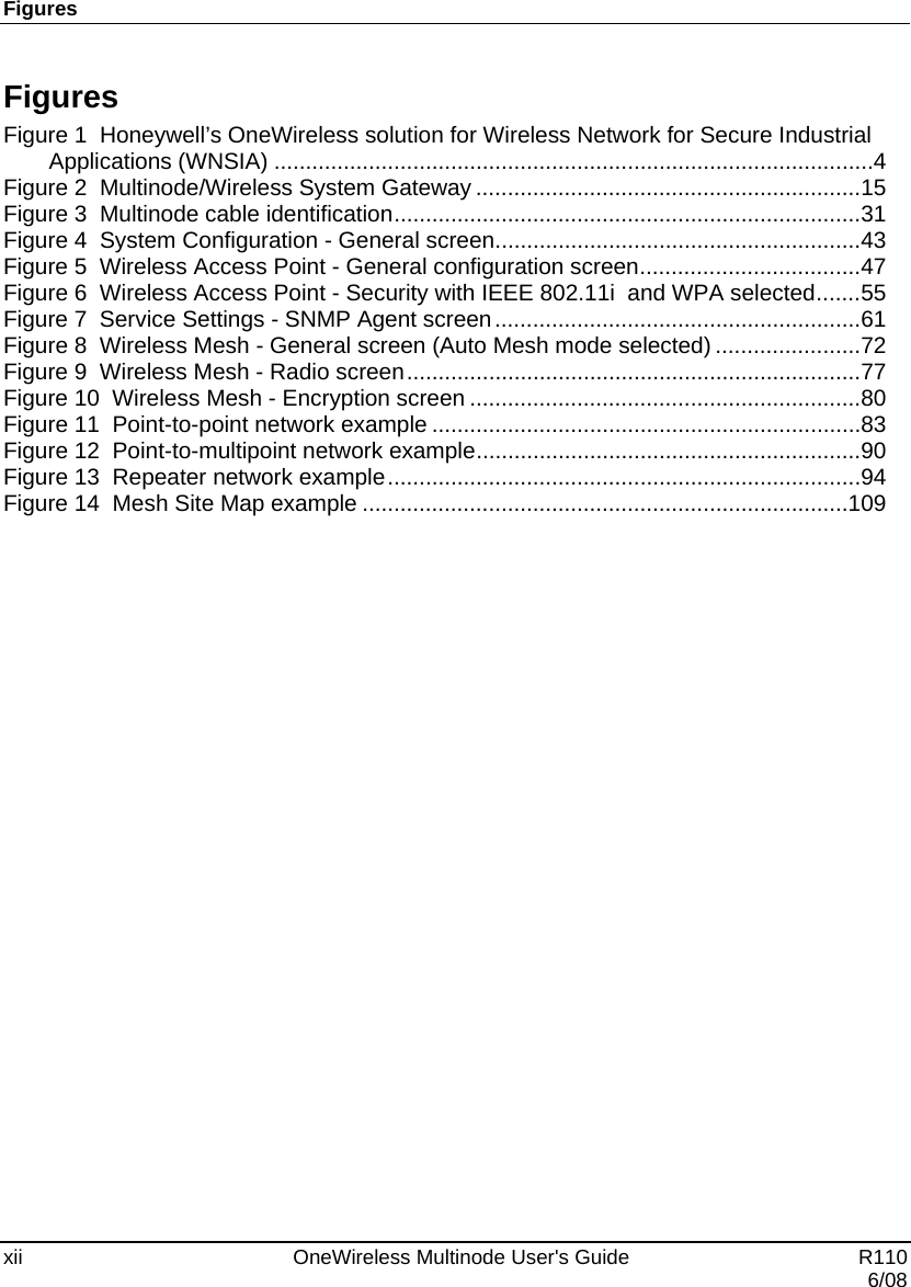 Figures xii    OneWireless Multinode User&apos;s Guide   R110   6/08 Figures Figure 1  Honeywell’s OneWireless solution for Wireless Network for Secure Industrial Applications (WNSIA) ............................................................................................... 4 Figure 2  Multinode/Wireless System Gateway ............................................................. 15 Figure 3  Multinode cable identification .......................................................................... 31 Figure 4  System Configuration - General screen .......................................................... 43 Figure 5  Wireless Access Point - General configuration screen ................................... 47 Figure 6  Wireless Access Point - Security with IEEE 802.11i  and WPA selected ....... 55 Figure 7  Service Settings - SNMP Agent screen .......................................................... 61 Figure 8  Wireless Mesh - General screen (Auto Mesh mode selected) ....................... 72 Figure 9  Wireless Mesh - Radio screen ........................................................................ 77 Figure 10  Wireless Mesh - Encryption screen .............................................................. 80 Figure 11  Point-to-point network example .................................................................... 83 Figure 12  Point-to-multipoint network example ............................................................. 90 Figure 13  Repeater network example ........................................................................... 94 Figure 14  Mesh Site Map example ............................................................................. 109    