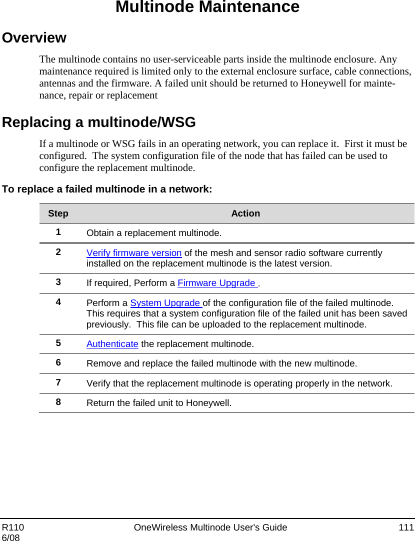  R110    OneWireless Multinode User&apos;s Guide  111 6/08 Multinode Maintenance Overview The multinode contains no user-serviceable parts inside the multinode enclosure. Any maintenance required is limited only to the external enclosure surface, cable connections, antennas and the firmware. A failed unit should be returned to Honeywell for mainte-nance, repair or replacement Replacing a multinode/WSG If a multinode or WSG fails in an operating network, you can replace it.  First it must be configured.  The system configuration file of the node that has failed can be used to configure the replacement multinode.   To replace a failed multinode in a network:  Step  Action 1  Obtain a replacement multinode. 2  Verify firmware version of the mesh and sensor radio software currently installed on the replacement multinode is the latest version.  3  If required, Perform a Firmware Upgrade .  4  Perform a System Upgrade of the configuration file of the failed multinode.  This requires that a system configuration file of the failed unit has been saved previously.  This file can be uploaded to the replacement multinode. 5  Authenticate the replacement multinode. 6  Remove and replace the failed multinode with the new multinode. 7  Verify that the replacement multinode is operating properly in the network. 8  Return the failed unit to Honeywell.  