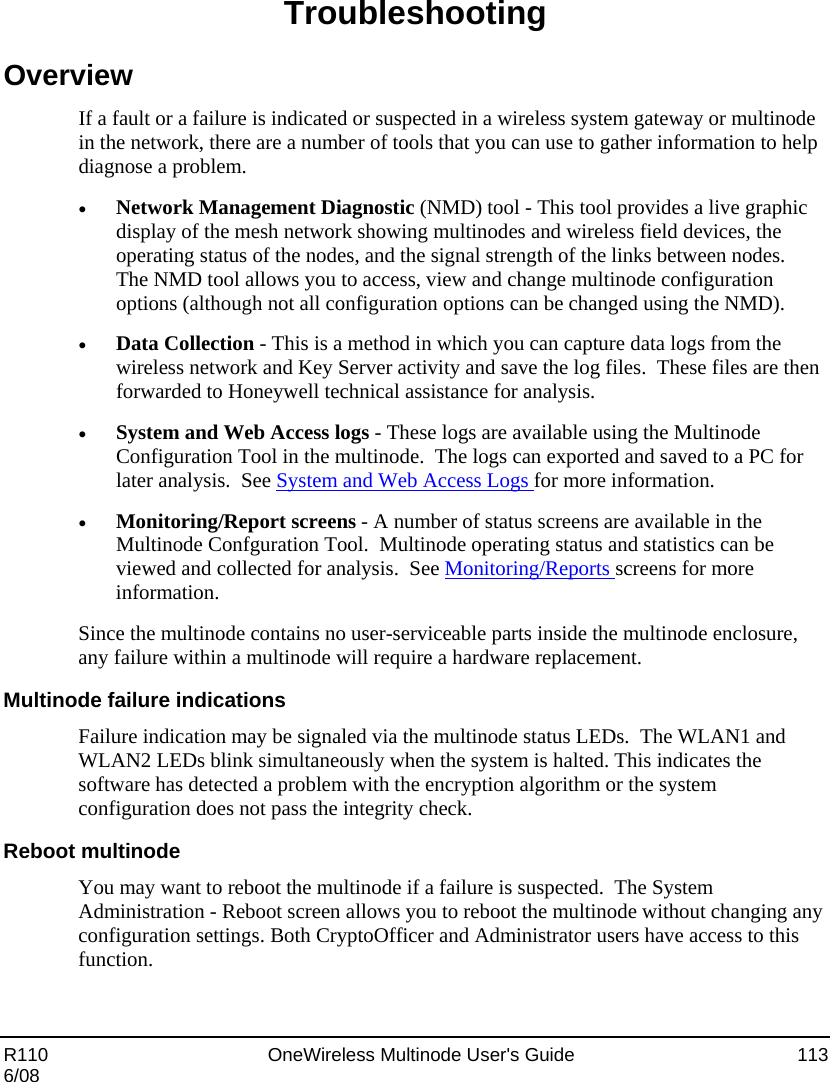  R110    OneWireless Multinode User&apos;s Guide  113 6/08 Troubleshooting Overview If a fault or a failure is indicated or suspected in a wireless system gateway or multinode in the network, there are a number of tools that you can use to gather information to help diagnose a problem.   • Network Management Diagnostic (NMD) tool - This tool provides a live graphic display of the mesh network showing multinodes and wireless field devices, the operating status of the nodes, and the signal strength of the links between nodes.  The NMD tool allows you to access, view and change multinode configuration options (although not all configuration options can be changed using the NMD).      • Data Collection - This is a method in which you can capture data logs from the wireless network and Key Server activity and save the log files.  These files are then forwarded to Honeywell technical assistance for analysis.   • System and Web Access logs - These logs are available using the Multinode Configuration Tool in the multinode.  The logs can exported and saved to a PC for later analysis.  See System and Web Access Logs for more information. • Monitoring/Report screens - A number of status screens are available in the Multinode Confguration Tool.  Multinode operating status and statistics can be viewed and collected for analysis.  See Monitoring/Reports screens for more information.   Since the multinode contains no user-serviceable parts inside the multinode enclosure, any failure within a multinode will require a hardware replacement.  Multinode failure indications Failure indication may be signaled via the multinode status LEDs.  The WLAN1 and WLAN2 LEDs blink simultaneously when the system is halted. This indicates the software has detected a problem with the encryption algorithm or the system configuration does not pass the integrity check.    Reboot multinode You may want to reboot the multinode if a failure is suspected.  The System Administration - Reboot screen allows you to reboot the multinode without changing any configuration settings. Both CryptoOfficer and Administrator users have access to this function. 