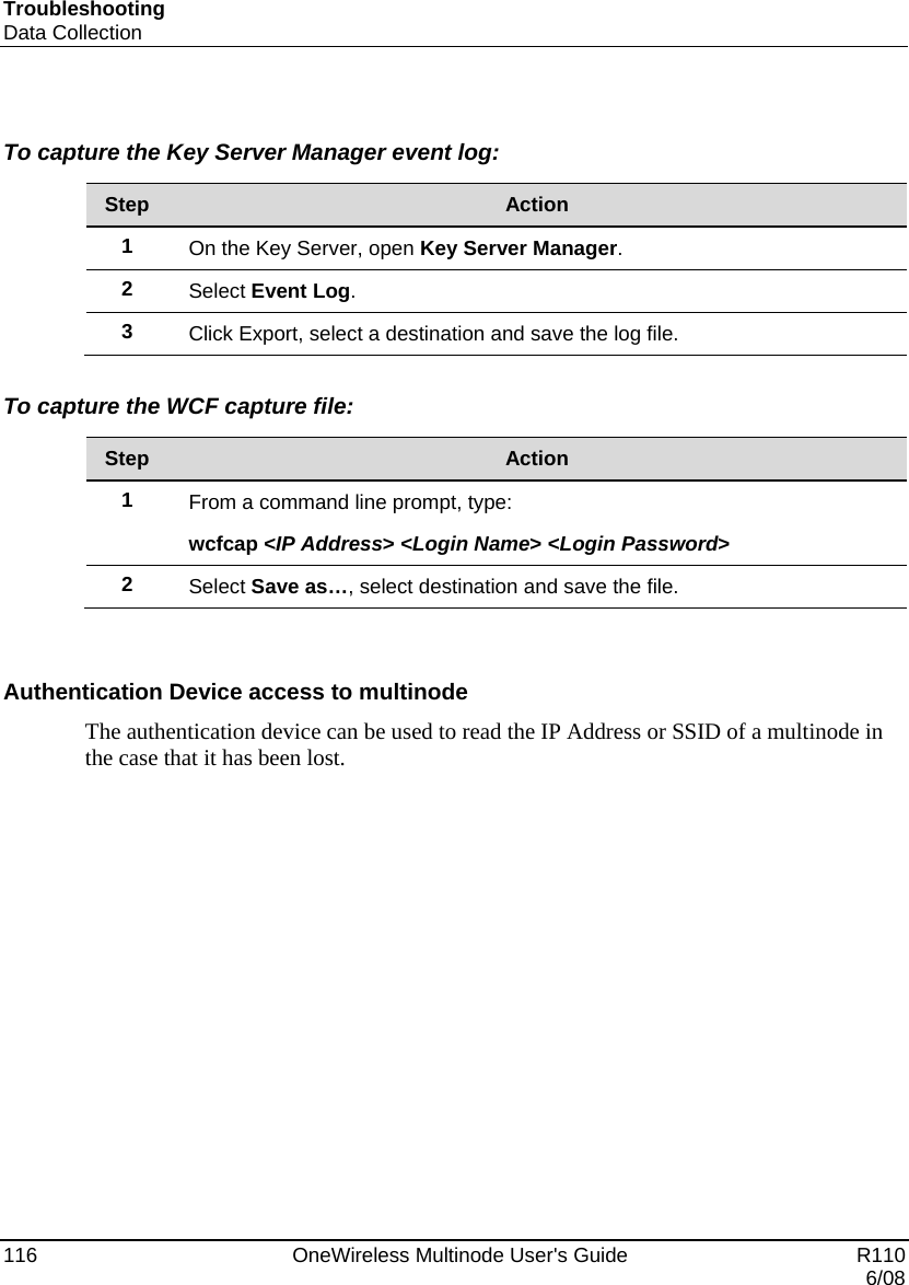 Troubleshooting Data Collection 116    OneWireless Multinode User&apos;s Guide   R110   6/08  To capture the Key Server Manager event log:  Step  Action 1  On the Key Server, open Key Server Manager. 2  Select Event Log. 3  Click Export, select a destination and save the log file.  To capture the WCF capture file:  Step  Action 1  From a command line prompt, type:  wcfcap &lt;IP Address&gt; &lt;Login Name&gt; &lt;Login Password&gt; 2  Select Save as…, select destination and save the file.   Authentication Device access to multinode  The authentication device can be used to read the IP Address or SSID of a multinode in the case that it has been lost. 