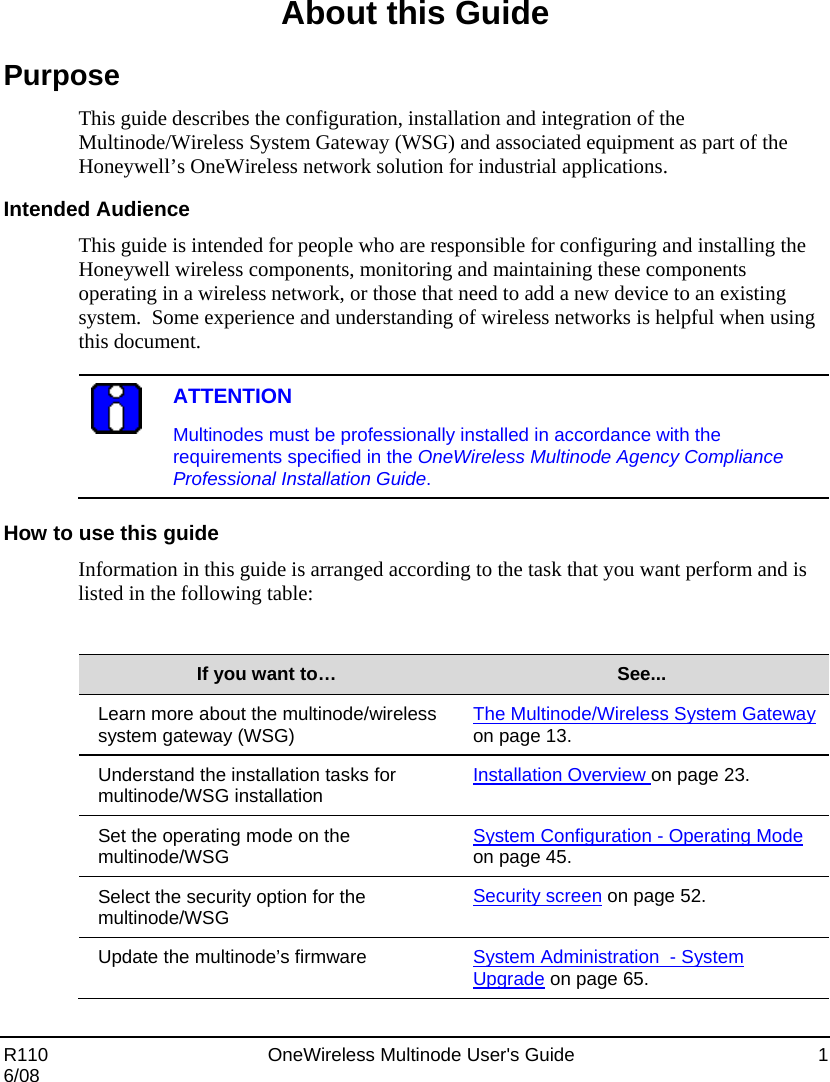  R110    OneWireless Multinode User&apos;s Guide  1 6/08 About this Guide Purpose This guide describes the configuration, installation and integration of the Multinode/Wireless System Gateway (WSG) and associated equipment as part of the Honeywell’s OneWireless network solution for industrial applications.    Intended Audience This guide is intended for people who are responsible for configuring and installing the Honeywell wireless components, monitoring and maintaining these components operating in a wireless network, or those that need to add a new device to an existing system.  Some experience and understanding of wireless networks is helpful when using this document.   ATTENTION Multinodes must be professionally installed in accordance with the requirements specified in the OneWireless Multinode Agency Compliance Professional Installation Guide.  How to use this guide Information in this guide is arranged according to the task that you want perform and is listed in the following table:  If you want to…  See... Learn more about the multinode/wireless system gateway (WSG)  The Multinode/Wireless System Gateway on page 13. Understand the installation tasks for multinode/WSG installation  Installation Overview on page 23. Set the operating mode on the multinode/WSG  System Configuration - Operating Mode on page 45. Select the security option for the multinode/WSG  Security screen on page 52. Update the multinode’s firmware  System Administration  - System Upgrade on page 65. 