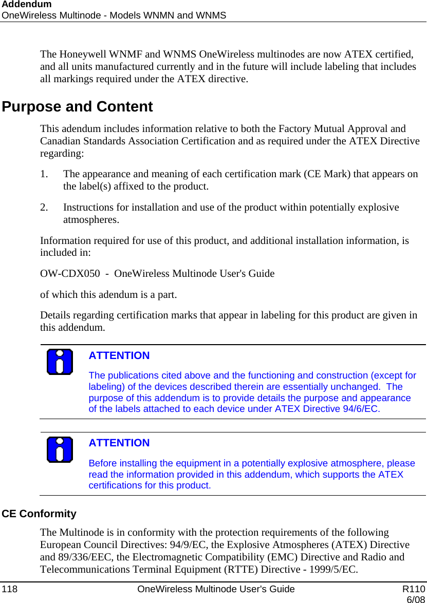 Addendum OneWireless Multinode - Models WNMN and WNMS 118    OneWireless Multinode User&apos;s Guide   R110   6/08 The Honeywell WNMF and WNMS OneWireless multinodes are now ATEX certified, and all units manufactured currently and in the future will include labeling that includes all markings required under the ATEX directive.  Purpose and Content This adendum includes information relative to both the Factory Mutual Approval and Canadian Standards Association Certification and as required under the ATEX Directive regarding: 1. The appearance and meaning of each certification mark (CE Mark) that appears on the label(s) affixed to the product. 2. Instructions for installation and use of the product within potentially explosive atmospheres. Information required for use of this product, and additional installation information, is included in: OW-CDX050  -  OneWireless Multinode User&apos;s Guide of which this adendum is a part. Details regarding certification marks that appear in labeling for this product are given in this addendum.   ATTENTION The publications cited above and the functioning and construction (except for labeling) of the devices described therein are essentially unchanged.  The purpose of this addendum is to provide details the purpose and appearance of the labels attached to each device under ATEX Directive 94/6/EC.    ATTENTION Before installing the equipment in a potentially explosive atmosphere, please read the information provided in this addendum, which supports the ATEX certifications for this product.  CE Conformity The Multinode is in conformity with the protection requirements of the following European Council Directives: 94/9/EC, the Explosive Atmospheres (ATEX) Directive and 89/336/EEC, the Electromagnetic Compatibility (EMC) Directive and Radio and Telecommunications Terminal Equipment (RTTE) Directive - 1999/5/EC. 