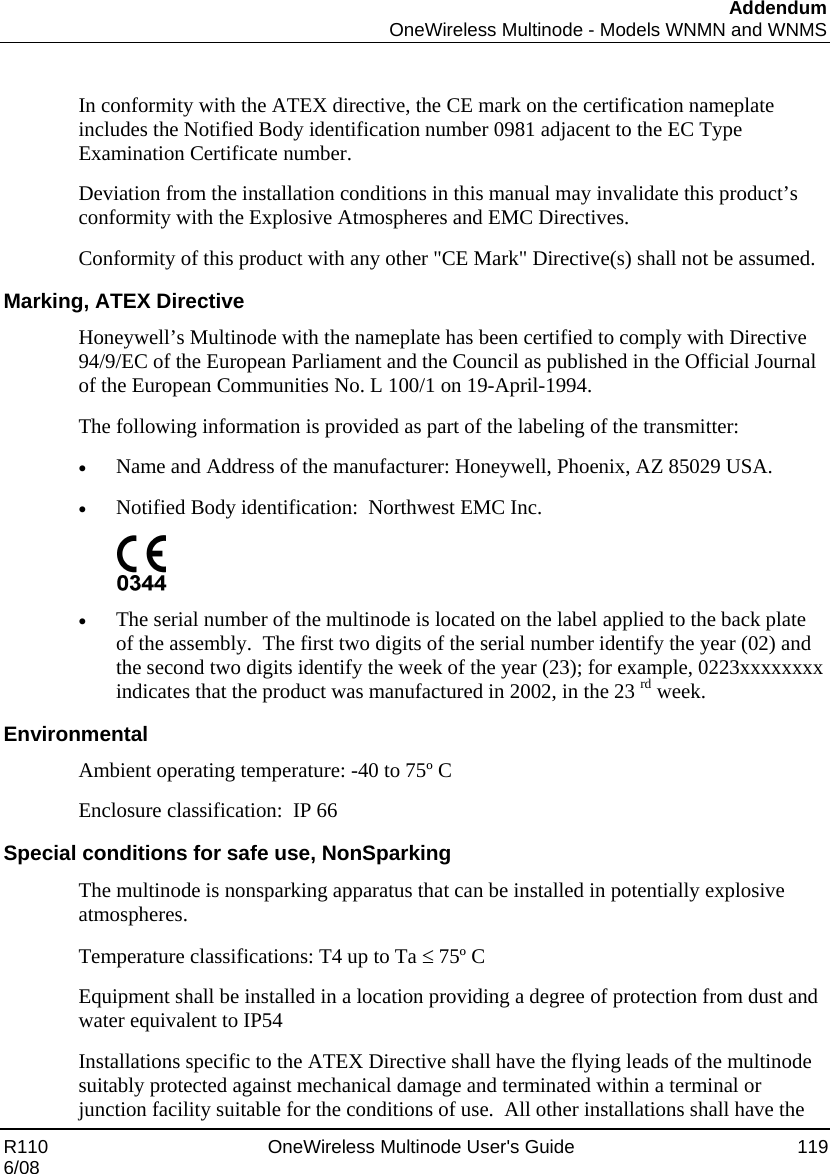 Addendum  OneWireless Multinode - Models WNMN and WNMS R110    OneWireless Multinode User&apos;s Guide  119 6/08  In conformity with the ATEX directive, the CE mark on the certification nameplate includes the Notified Body identification number 0981 adjacent to the EC Type Examination Certificate number. Deviation from the installation conditions in this manual may invalidate this product’s conformity with the Explosive Atmospheres and EMC Directives. Conformity of this product with any other &quot;CE Mark&quot; Directive(s) shall not be assumed. Marking, ATEX Directive Honeywell’s Multinode with the nameplate has been certified to comply with Directive 94/9/EC of the European Parliament and the Council as published in the Official Journal of the European Communities No. L 100/1 on 19-April-1994. The following information is provided as part of the labeling of the transmitter: • Name and Address of the manufacturer: Honeywell, Phoenix, AZ 85029 USA. • Notified Body identification:  Northwest EMC Inc.  • The serial number of the multinode is located on the label applied to the back plate of the assembly.  The first two digits of the serial number identify the year (02) and the second two digits identify the week of the year (23); for example, 0223xxxxxxxx indicates that the product was manufactured in 2002, in the 23 rd week. Environmental Ambient operating temperature: -40 to 75º C Enclosure classification:  IP 66 Special conditions for safe use, NonSparking The multinode is nonsparking apparatus that can be installed in potentially explosive atmospheres. Temperature classifications: T4 up to Ta ≤ 75º C Equipment shall be installed in a location providing a degree of protection from dust and water equivalent to IP54 Installations specific to the ATEX Directive shall have the flying leads of the multinode suitably protected against mechanical damage and terminated within a terminal or junction facility suitable for the conditions of use.  All other installations shall have the 