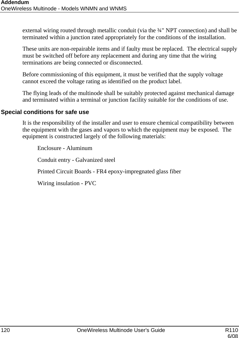 Addendum OneWireless Multinode - Models WNMN and WNMS 120    OneWireless Multinode User&apos;s Guide   R110   6/08 external wiring routed through metallic conduit (via the ¾&quot; NPT connection) and shall be terminated within a junction rated appropriately for the conditions of the installation.   These units are non-repairable items and if faulty must be replaced.  The electrical supply must be switched off before any replacement and during any time that the wiring terminations are being connected or disconnected. Before commissioning of this equipment, it must be verified that the supply voltage cannot exceed the voltage rating as identified on the product label. The flying leads of the multinode shall be suitably protected against mechanical damage and terminated within a terminal or junction facility suitable for the conditions of use. Special conditions for safe use It is the responsibility of the installer and user to ensure chemical compatibility between the equipment with the gases and vapors to which the equipment may be exposed.  The equipment is constructed largely of the following materials:           Enclosure - Aluminum           Conduit entry - Galvanized steel           Printed Circuit Boards - FR4 epoxy-impregnated glass fiber           Wiring insulation - PVC 