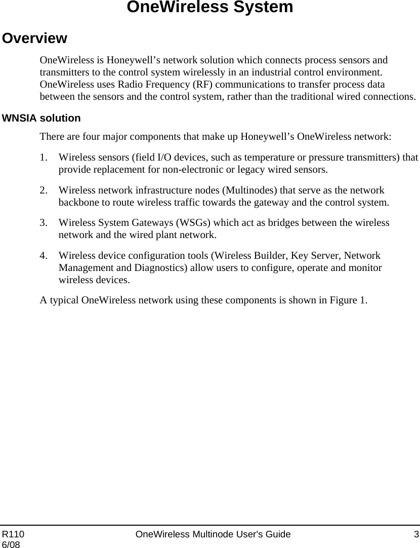  R110    OneWireless Multinode User&apos;s Guide  3 6/08 OneWireless System Overview OneWireless is Honeywell’s network solution which connects process sensors and transmitters to the control system wirelessly in an industrial control environment.  OneWireless uses Radio Frequency (RF) communications to transfer process data between the sensors and the control system, rather than the traditional wired connections. WNSIA solution There are four major components that make up Honeywell’s OneWireless network:  1. Wireless sensors (field I/O devices, such as temperature or pressure transmitters) that provide replacement for non-electronic or legacy wired sensors. 2. Wireless network infrastructure nodes (Multinodes) that serve as the network backbone to route wireless traffic towards the gateway and the control system. 3. Wireless System Gateways (WSGs) which act as bridges between the wireless network and the wired plant network. 4. Wireless device configuration tools (Wireless Builder, Key Server, Network Management and Diagnostics) allow users to configure, operate and monitor wireless devices. A typical OneWireless network using these components is shown in Figure 1.  