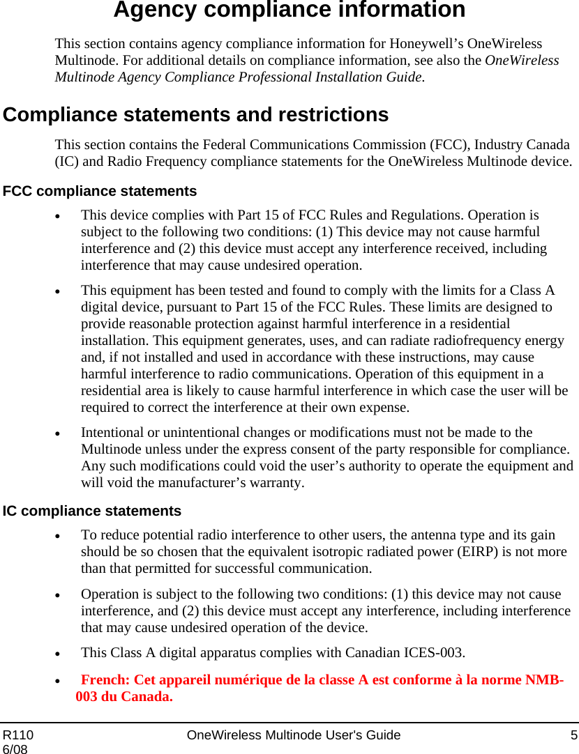  R110    OneWireless Multinode User&apos;s Guide  5 6/08 Agency compliance information This section contains agency compliance information for Honeywell’s OneWireless Multinode. For additional details on compliance information, see also the OneWireless Multinode Agency Compliance Professional Installation Guide. Compliance statements and restrictions This section contains the Federal Communications Commission (FCC), Industry Canada (IC) and Radio Frequency compliance statements for the OneWireless Multinode device.  FCC compliance statements • This device complies with Part 15 of FCC Rules and Regulations. Operation is subject to the following two conditions: (1) This device may not cause harmful interference and (2) this device must accept any interference received, including interference that may cause undesired operation.  • This equipment has been tested and found to comply with the limits for a Class A digital device, pursuant to Part 15 of the FCC Rules. These limits are designed to provide reasonable protection against harmful interference in a residential installation. This equipment generates, uses, and can radiate radiofrequency energy and, if not installed and used in accordance with these instructions, may cause harmful interference to radio communications. Operation of this equipment in a residential area is likely to cause harmful interference in which case the user will be required to correct the interference at their own expense.  • Intentional or unintentional changes or modifications must not be made to the Multinode unless under the express consent of the party responsible for compliance. Any such modifications could void the user’s authority to operate the equipment and will void the manufacturer’s warranty. IC compliance statements • To reduce potential radio interference to other users, the antenna type and its gain should be so chosen that the equivalent isotropic radiated power (EIRP) is not more than that permitted for successful communication.   • Operation is subject to the following two conditions: (1) this device may not cause interference, and (2) this device must accept any interference, including interference that may cause undesired operation of the device.  • This Class A digital apparatus complies with Canadian ICES-003.  • French: Cet appareil numérique de la classe A est conforme à la norme NMB-003 du Canada.