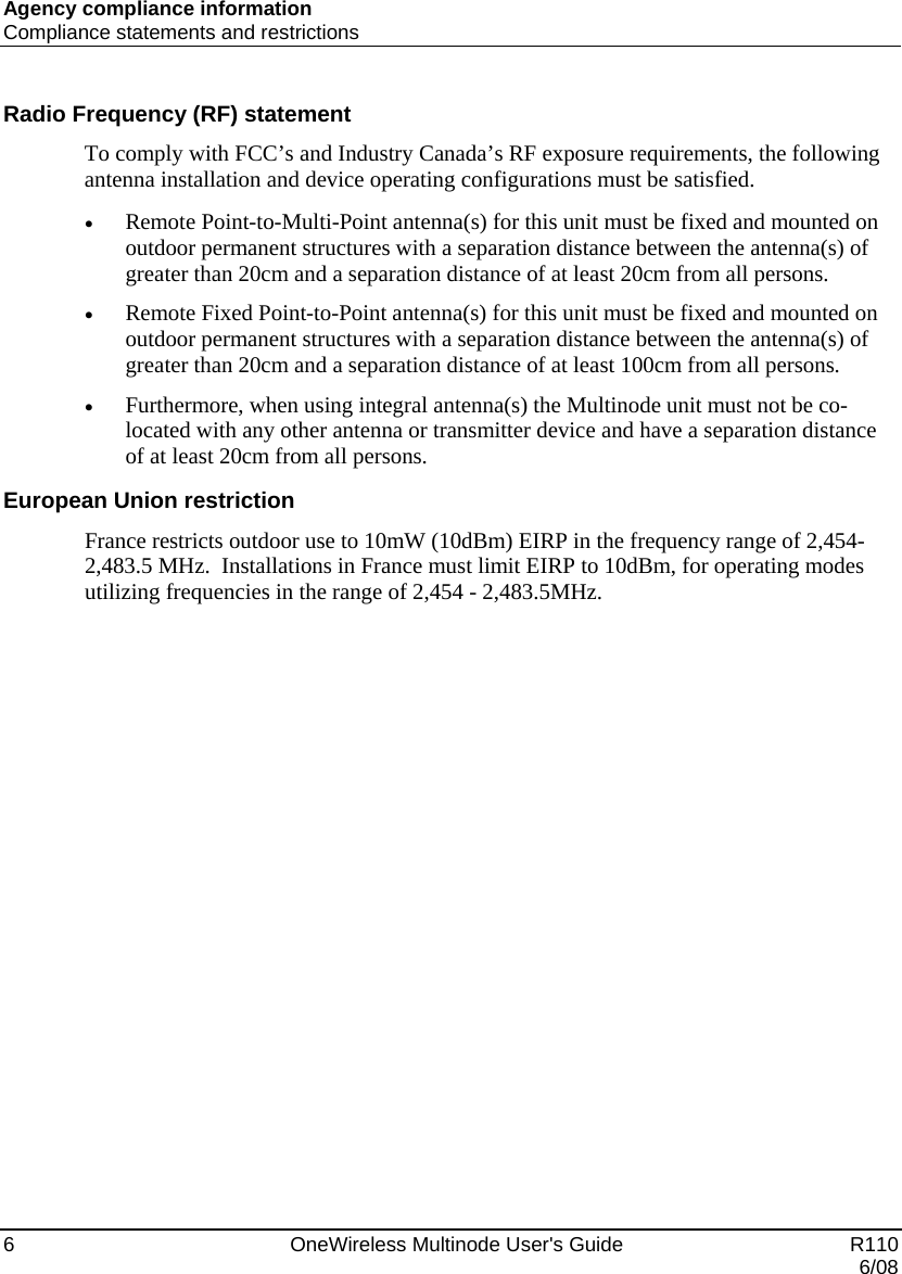 Agency compliance information Compliance statements and restrictions 6    OneWireless Multinode User&apos;s Guide   R110   6/08 Radio Frequency (RF) statement To comply with FCC’s and Industry Canada’s RF exposure requirements, the following antenna installation and device operating configurations must be satisfied.  • Remote Point-to-Multi-Point antenna(s) for this unit must be fixed and mounted on outdoor permanent structures with a separation distance between the antenna(s) of greater than 20cm and a separation distance of at least 20cm from all persons.  • Remote Fixed Point-to-Point antenna(s) for this unit must be fixed and mounted on outdoor permanent structures with a separation distance between the antenna(s) of greater than 20cm and a separation distance of at least 100cm from all persons.   • Furthermore, when using integral antenna(s) the Multinode unit must not be co-located with any other antenna or transmitter device and have a separation distance of at least 20cm from all persons.  European Union restriction France restricts outdoor use to 10mW (10dBm) EIRP in the frequency range of 2,454-2,483.5 MHz.  Installations in France must limit EIRP to 10dBm, for operating modes utilizing frequencies in the range of 2,454 - 2,483.5MHz.  