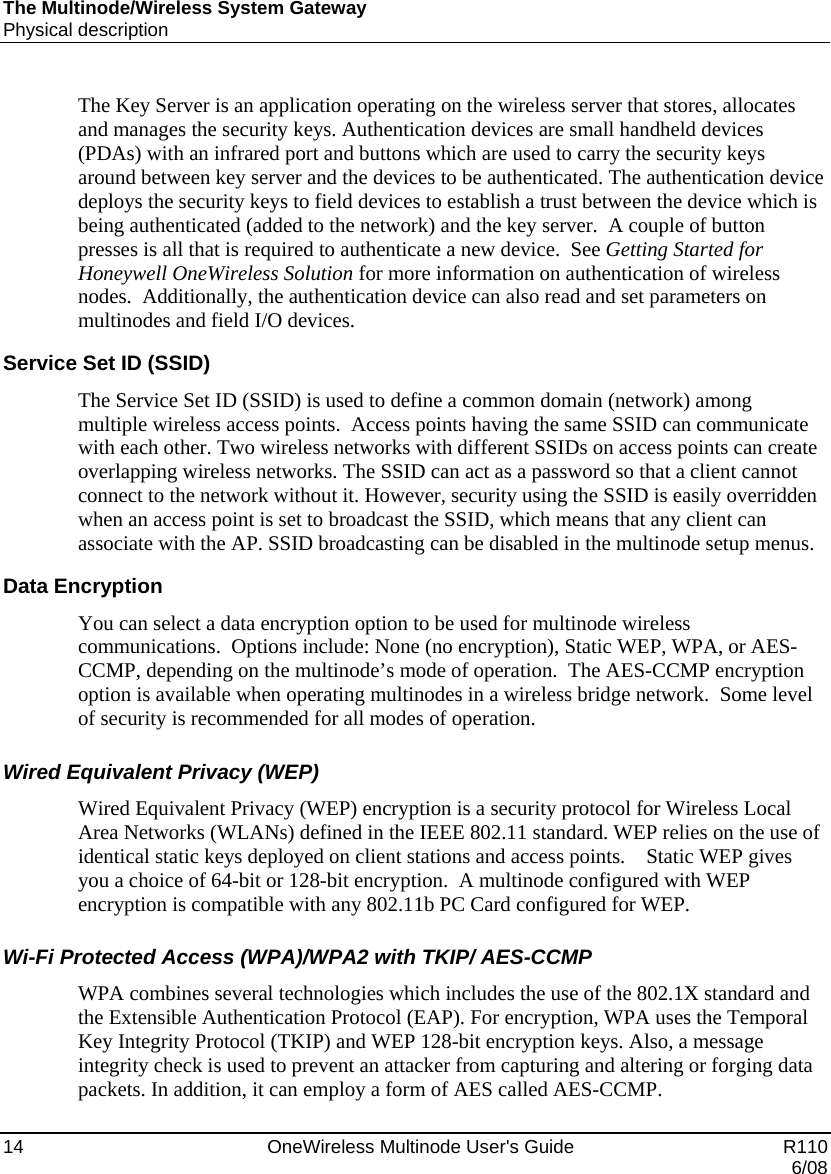 The Multinode/Wireless System Gateway Physical description 14    OneWireless Multinode User&apos;s Guide   R110   6/08 The Key Server is an application operating on the wireless server that stores, allocates and manages the security keys. Authentication devices are small handheld devices (PDAs) with an infrared port and buttons which are used to carry the security keys around between key server and the devices to be authenticated. The authentication device deploys the security keys to field devices to establish a trust between the device which is being authenticated (added to the network) and the key server.  A couple of button presses is all that is required to authenticate a new device.  See Getting Started for Honeywell OneWireless Solution for more information on authentication of wireless nodes.  Additionally, the authentication device can also read and set parameters on multinodes and field I/O devices.   Service Set ID (SSID) The Service Set ID (SSID) is used to define a common domain (network) among multiple wireless access points.  Access points having the same SSID can communicate with each other. Two wireless networks with different SSIDs on access points can create overlapping wireless networks. The SSID can act as a password so that a client cannot connect to the network without it. However, security using the SSID is easily overridden when an access point is set to broadcast the SSID, which means that any client can associate with the AP. SSID broadcasting can be disabled in the multinode setup menus. Data Encryption You can select a data encryption option to be used for multinode wireless communications.  Options include: None (no encryption), Static WEP, WPA, or AES-CCMP, depending on the multinode’s mode of operation.  The AES-CCMP encryption option is available when operating multinodes in a wireless bridge network.  Some level of security is recommended for all modes of operation. Wired Equivalent Privacy (WEP) Wired Equivalent Privacy (WEP) encryption is a security protocol for Wireless Local Area Networks (WLANs) defined in the IEEE 802.11 standard. WEP relies on the use of identical static keys deployed on client stations and access points.    Static WEP gives you a choice of 64-bit or 128-bit encryption.  A multinode configured with WEP encryption is compatible with any 802.11b PC Card configured for WEP. Wi-Fi Protected Access (WPA)/WPA2 with TKIP/ AES-CCMP WPA combines several technologies which includes the use of the 802.1X standard and the Extensible Authentication Protocol (EAP). For encryption, WPA uses the Temporal Key Integrity Protocol (TKIP) and WEP 128-bit encryption keys. Also, a message integrity check is used to prevent an attacker from capturing and altering or forging data packets. In addition, it can employ a form of AES called AES-CCMP.   