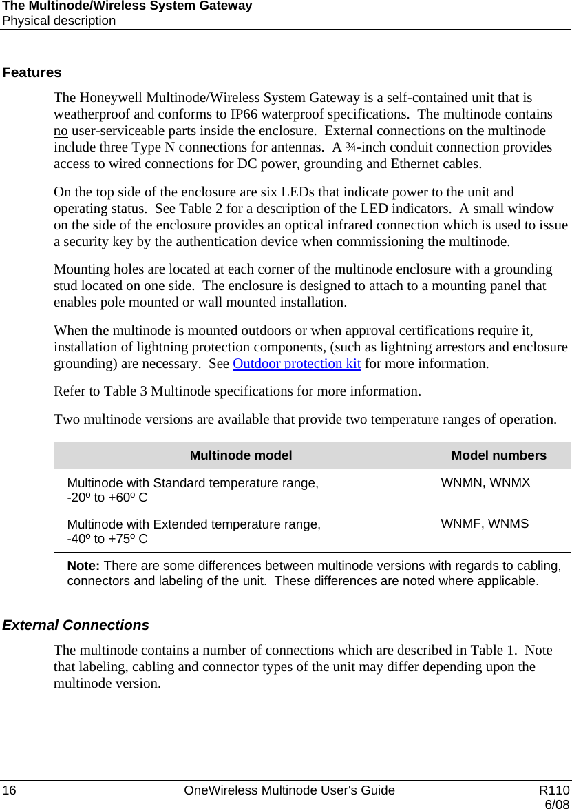 The Multinode/Wireless System Gateway Physical description 16    OneWireless Multinode User&apos;s Guide   R110   6/08 Features The Honeywell Multinode/Wireless System Gateway is a self-contained unit that is weatherproof and conforms to IP66 waterproof specifications.  The multinode contains no user-serviceable parts inside the enclosure.  External connections on the multinode include three Type N connections for antennas.  A ¾-inch conduit connection provides access to wired connections for DC power, grounding and Ethernet cables. On the top side of the enclosure are six LEDs that indicate power to the unit and operating status.  See Table 2 for a description of the LED indicators.  A small window on the side of the enclosure provides an optical infrared connection which is used to issue a security key by the authentication device when commissioning the multinode.   Mounting holes are located at each corner of the multinode enclosure with a grounding stud located on one side.  The enclosure is designed to attach to a mounting panel that enables pole mounted or wall mounted installation. When the multinode is mounted outdoors or when approval certifications require it, installation of lightning protection components, (such as lightning arrestors and enclosure grounding) are necessary.  See Outdoor protection kit for more information.   Refer to Table 3 Multinode specifications for more information. Two multinode versions are available that provide two temperature ranges of operation.  Multinode model  Model numbers Multinode with Standard temperature range,  -20º to +60º C  WNMN, WNMX Multinode with Extended temperature range,  -40º to +75º C  WNMF, WNMS Note: There are some differences between multinode versions with regards to cabling, connectors and labeling of the unit.  These differences are noted where applicable.    External Connections The multinode contains a number of connections which are described in Table 1.  Note that labeling, cabling and connector types of the unit may differ depending upon the multinode version.    