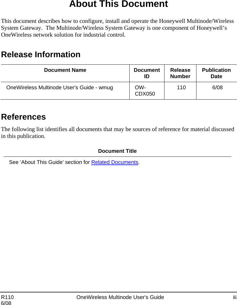  R110    OneWireless Multinode User&apos;s Guide  iii 6/08 About This Document This document describes how to configure, install and operate the Honeywell Multinode/Wireless System Gateway.  The Multinode/Wireless System Gateway is one component of Honeywell’s OneWireless network solution for industrial control. Release Information  Document Name  Document ID  Release Number  Publication Date OneWireless Multinode User&apos;s Guide - wmug  OW-CDX050  110 6/08  References The following list identifies all documents that may be sources of reference for material discussed in this publication.  Document Title See ‘About This Guide&apos; section for Related Documents.   