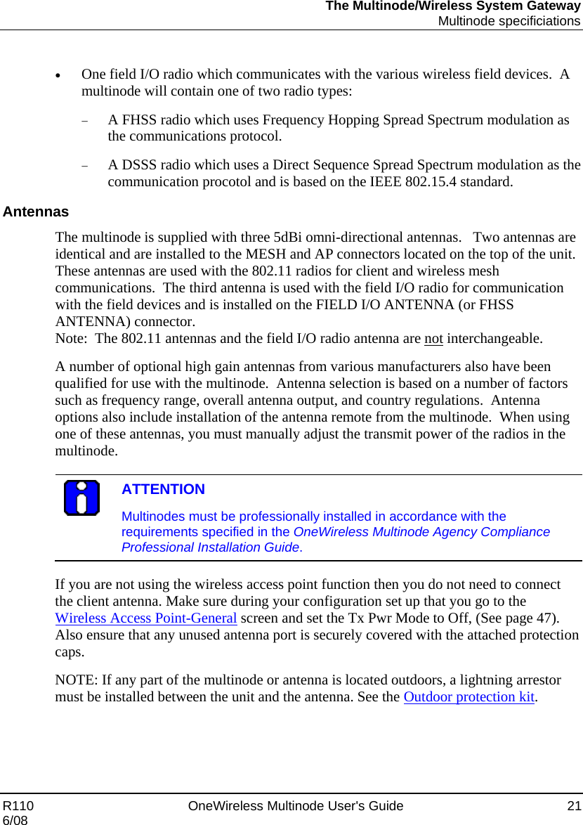 The Multinode/Wireless System Gateway  Multinode specificiations R110    OneWireless Multinode User&apos;s Guide  21 6/08  • One field I/O radio which communicates with the various wireless field devices.  A multinode will contain one of two radio types:  − A FHSS radio which uses Frequency Hopping Spread Spectrum modulation as the communications protocol.   − A DSSS radio which uses a Direct Sequence Spread Spectrum modulation as the communication procotol and is based on the IEEE 802.15.4 standard.   Antennas The multinode is supplied with three 5dBi omni-directional antennas.   Two antennas are identical and are installed to the MESH and AP connectors located on the top of the unit. These antennas are used with the 802.11 radios for client and wireless mesh communications.  The third antenna is used with the field I/O radio for communication with the field devices and is installed on the FIELD I/O ANTENNA (or FHSS ANTENNA) connector.   Note:  The 802.11 antennas and the field I/O radio antenna are not interchangeable. A number of optional high gain antennas from various manufacturers also have been qualified for use with the multinode.  Antenna selection is based on a number of factors such as frequency range, overall antenna output, and country regulations.  Antenna options also include installation of the antenna remote from the multinode.  When using one of these antennas, you must manually adjust the transmit power of the radios in the multinode.     ATTENTION Multinodes must be professionally installed in accordance with the requirements specified in the OneWireless Multinode Agency Compliance Professional Installation Guide.  If you are not using the wireless access point function then you do not need to connect the client antenna. Make sure during your configuration set up that you go to the Wireless Access Point-General screen and set the Tx Pwr Mode to Off, (See page 47).  Also ensure that any unused antenna port is securely covered with the attached protection caps. NOTE: If any part of the multinode or antenna is located outdoors, a lightning arrestor must be installed between the unit and the antenna. See the Outdoor protection kit. 